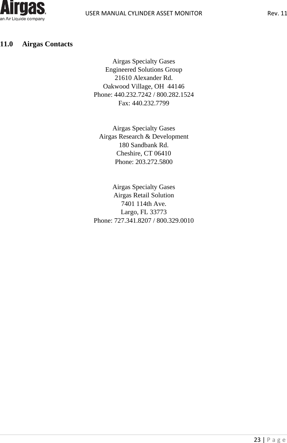  USER MANUAL CYLINDER ASSET MONITOR Rev. 11 23 | Page     11.0  Airgas Contacts  Airgas Specialty Gases Engineered Solutions Group 21610 Alexander Rd. Oakwood Village, OH  44146 Phone: 440.232.7242 / 800.282.1524 Fax: 440.232.7799   Airgas Specialty Gases Airgas Research &amp; Development 180 Sandbank Rd. Cheshire, CT 06410 Phone: 203.272.5800   Airgas Specialty Gases Airgas Retail Solution 7401 114th Ave. Largo, FL 33773 Phone: 727.341.8207 / 800.329.0010                         