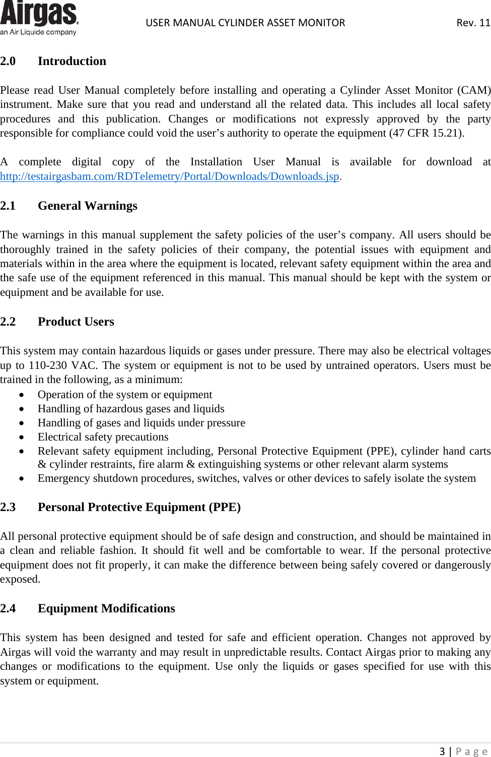  USER MANUAL CYLINDER ASSET MONITOR Rev. 11 3 | Page    2.0 Introduction   Please read User Manual completely before installing and operating a Cylinder Asset Monitor (CAM) instrument. Make sure that you read and understand all the related data. This includes all local safety procedures  and this publication. Changes or modifications not expressly approved by the party responsible for compliance could void the user’s authority to operate the equipment (47 CFR 15.21).  A complete digital copy of the Installation User Manual is available for download at http://testairgasbam.com/RDTelemetry/Portal/Downloads/Downloads.jsp.  2.1  General Warnings  The warnings in this manual supplement the safety policies of the user’s company. All users should be thoroughly trained in the safety policies of their company, the potential issues with equipment and materials within in the area where the equipment is located, relevant safety equipment within the area and the safe use of the equipment referenced in this manual. This manual should be kept with the system or equipment and be available for use.  2.2  Product Users  This system may contain hazardous liquids or gases under pressure. There may also be electrical voltages up to 110-230 VAC. The system or equipment is not to be used by untrained operators. Users must be trained in the following, as a minimum: • Operation of the system or equipment • Handling of hazardous gases and liquids • Handling of gases and liquids under pressure • Electrical safety precautions • Relevant safety equipment including, Personal Protective Equipment (PPE), cylinder hand carts &amp; cylinder restraints, fire alarm &amp; extinguishing systems or other relevant alarm systems • Emergency shutdown procedures, switches, valves or other devices to safely isolate the system  2.3   Personal Protective Equipment (PPE)  All personal protective equipment should be of safe design and construction, and should be maintained in a clean and reliable fashion. It should fit well and be comfortable to wear. If the personal protective equipment does not fit properly, it can make the difference between being safely covered or dangerously exposed.  2.4   Equipment Modifications  This system has been designed and tested for safe and efficient operation. Changes not approved by Airgas will void the warranty and may result in unpredictable results. Contact Airgas prior to making any changes or modifications to the equipment. Use only the liquids or gases specified for use with this system or equipment.    