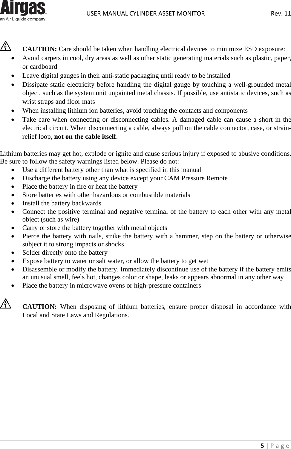  USER MANUAL CYLINDER ASSET MONITOR Rev. 11 5 | Page        CAUTION: Care should be taken when handling electrical devices to minimize ESD exposure: • Avoid carpets in cool, dry areas as well as other static generating materials such as plastic, paper, or cardboard • Leave digital gauges in their anti-static packaging until ready to be installed • Dissipate static electricity before handling the digital gauge by touching a well-grounded metal object, such as the system unit unpainted metal chassis. If possible, use antistatic devices, such as wrist straps and floor mats • When installing lithium ion batteries, avoid touching the contacts and components • Take care when connecting or disconnecting cables. A damaged cable can cause a short in the electrical circuit. When disconnecting a cable, always pull on the cable connector, case, or strain-relief loop, not on the cable itself.  Lithium batteries may get hot, explode or ignite and cause serious injury if exposed to abusive conditions. Be sure to follow the safety warnings listed below. Please do not: • Use a different battery other than what is specified in this manual  • Discharge the battery using any device except your CAM Pressure Remote • Place the battery in fire or heat the battery • Store batteries with other hazardous or combustible materials • Install the battery backwards • Connect the positive terminal and negative terminal of the battery to each other with any metal object (such as wire) • Carry or store the battery together with metal objects • Pierce the battery with nails, strike the battery with a hammer, step on the battery or otherwise subject it to strong impacts or shocks • Solder directly onto the battery • Expose battery to water or salt water, or allow the battery to get wet • Disassemble or modify the battery. Immediately discontinue use of the battery if the battery emits an unusual smell, feels hot, changes color or shape, leaks or appears abnormal in any other way • Place the battery in microwave ovens or high-pressure containers   CAUTION: When disposing of lithium batteries, ensure proper disposal in accordance with Local and State Laws and Regulations.              