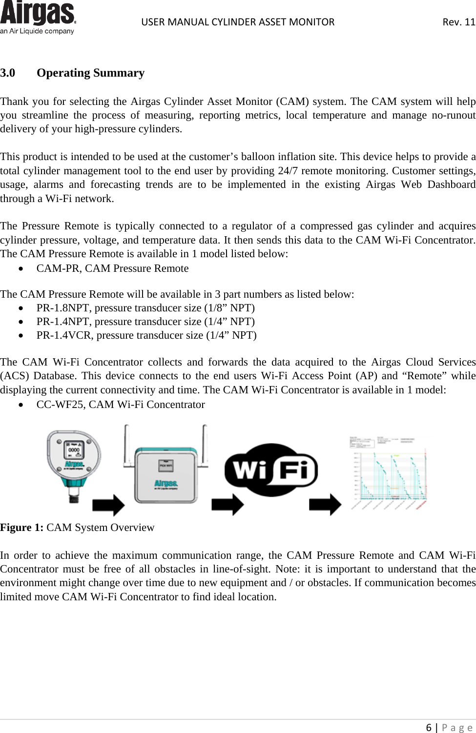  USER MANUAL CYLINDER ASSET MONITOR Rev. 11 6 | Page       3.0 Operating Summary  Thank you for selecting the Airgas Cylinder Asset Monitor (CAM) system. The CAM system will help you streamline the process of measuring, reporting metrics, local temperature and manage no-runout delivery of your high-pressure cylinders.   This product is intended to be used at the customer’s balloon inflation site. This device helps to provide a total cylinder management tool to the end user by providing 24/7 remote monitoring. Customer settings, usage, alarms and forecasting trends are to be implemented in the existing Airgas Web Dashboard through a Wi-Fi network.  The Pressure Remote is typically connected to a regulator of a compressed gas cylinder and acquires cylinder pressure, voltage, and temperature data. It then sends this data to the CAM Wi-Fi Concentrator. The CAM Pressure Remote is available in 1 model listed below: • CAM-PR, CAM Pressure Remote  The CAM Pressure Remote will be available in 3 part numbers as listed below: • PR-1.8NPT, pressure transducer size (1/8” NPT) • PR-1.4NPT, pressure transducer size (1/4” NPT) • PR-1.4VCR, pressure transducer size (1/4” NPT)  The CAM Wi-Fi Concentrator collects and forwards the data acquired to the Airgas Cloud Services (ACS) Database. This device connects to the end users Wi-Fi Access Point (AP) and “Remote” while displaying the current connectivity and time. The CAM Wi-Fi Concentrator is available in 1 model: • CC-WF25, CAM Wi-Fi Concentrator   Figure 1: CAM System Overview  In order to achieve the maximum communication range, the CAM Pressure  Remote and CAM  Wi-Fi Concentrator must be free of all obstacles in line-of-sight. Note: it is important to understand that the environment might change over time due to new equipment and / or obstacles. If communication becomes limited move CAM Wi-Fi Concentrator to find ideal location.        