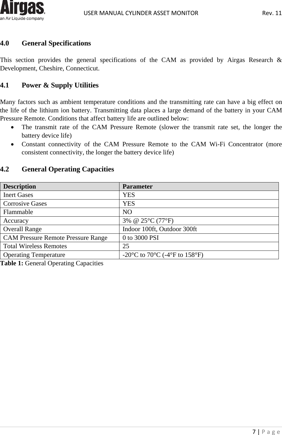  USER MANUAL CYLINDER ASSET MONITOR Rev. 11 7 | Page     4.0  General Specifications    This section provides the general specifications of the CAM as provided by Airgas Research &amp; Development, Cheshire, Connecticut.  4.1   Power &amp; Supply Utilities  Many factors such as ambient temperature conditions and the transmitting rate can have a big effect on the life of the lithium ion battery. Transmitting data places a large demand of the battery in your CAM Pressure Remote. Conditions that affect battery life are outlined below: • The transmit rate of the CAM  Pressure  Remote  (slower the transmit rate set, the longer the battery device life) • Constant connectivity of the CAM  Pressure  Remote to the CAM  Wi-Fi  Concentrator (more consistent connectivity, the longer the battery device life)  4.2   General Operating Capacities  Description Parameter Inert Gases YES Corrosive Gases YES Flammable NO Accuracy 3% @ 25°C (77°F) Overall Range Indoor 100ft, Outdoor 300ft CAM Pressure Remote Pressure Range 0 to 3000 PSI Total Wireless Remotes 25 Operating Temperature -20°C to 70°C (-4°F to 158°F) Table 1: General Operating Capacities                   