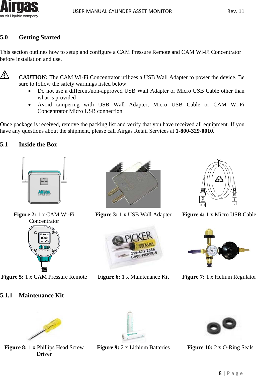  USER MANUAL CYLINDER ASSET MONITOR Rev. 11 8 | Page     5.0  Getting Started  This section outlines how to setup and configure a CAM Pressure Remote and CAM Wi-Fi Concentrator before installation and use.    CAUTION: The CAM Wi-Fi Concentrator utilizes a USB Wall Adapter to power the device. Be sure to follow the safety warnings listed below:  • Do not use a different/non-approved USB Wall Adapter or Micro USB Cable other than what is provided • Avoid tampering with USB  Wall Adapter, Micro USB Cable or CAM  Wi-Fi Concentrator Micro USB connection  Once package is received, remove the packing list and verify that you have received all equipment. If you have any questions about the shipment, please call Airgas Retail Services at 1-800-329-0010.  5.1  Inside the Box       Figure 2: 1 x CAM Wi-Fi Concentrator Figure 3: 1 x USB Wall Adapter Figure 4: 1 x Micro USB Cable    Figure 5: 1 x CAM Pressure Remote Figure 6: 1 x Maintenance Kit Figure 7: 1 x Helium Regulator  5.1.1  Maintenance Kit     Figure 8: 1 x Phillips Head Screw Driver Figure 9: 2 x Lithium Batteries Figure 10: 2 x O-Ring Seals    