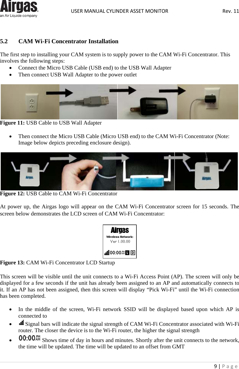  USER MANUAL CYLINDER ASSET MONITOR Rev. 11 9 | Page     5.2  CAM Wi-Fi Concentrator Installation  The first step to installing your CAM system is to supply power to the CAM Wi-Fi Concentrator. This involves the following steps: • Connect the Micro USB Cable (USB end) to the USB Wall Adapter • Then connect USB Wall Adapter to the power outlet   Figure 11: USB Cable to USB Wall Adapter  • Then connect the Micro USB Cable (Micro USB end) to the CAM Wi-Fi Concentrator (Note: Image below depicts preceding enclosure design).   Figure 12: USB Cable to CAM Wi-Fi Concentrator  At power up, the Airgas logo will appear on the CAM Wi-Fi Concentrator screen for 15 seconds. The screen below demonstrates the LCD screen of CAM Wi-Fi Concentrator:   Figure 13: CAM Wi-Fi Concentrator LCD Startup  This screen will be visible until the unit connects to a Wi-Fi Access Point (AP). The screen will only be displayed for a few seconds if the unit has already been assigned to an AP and automatically connects to it. If an AP has not been assigned, then this screen will display “Pick Wi-Fi” until the Wi-Fi connection has been completed.   • In the middle of the screen, Wi-Fi network SSID will be displayed based upon which AP is connected to •  Signal bars will indicate the signal strength of CAM Wi-Fi Concentrator associated with Wi-Fi router. The closer the device is to the Wi-Fi router, the higher the signal strength •  Shows time of day in hours and minutes. Shortly after the unit connects to the network, the time will be updated. The time will be updated to an offset from GMT 