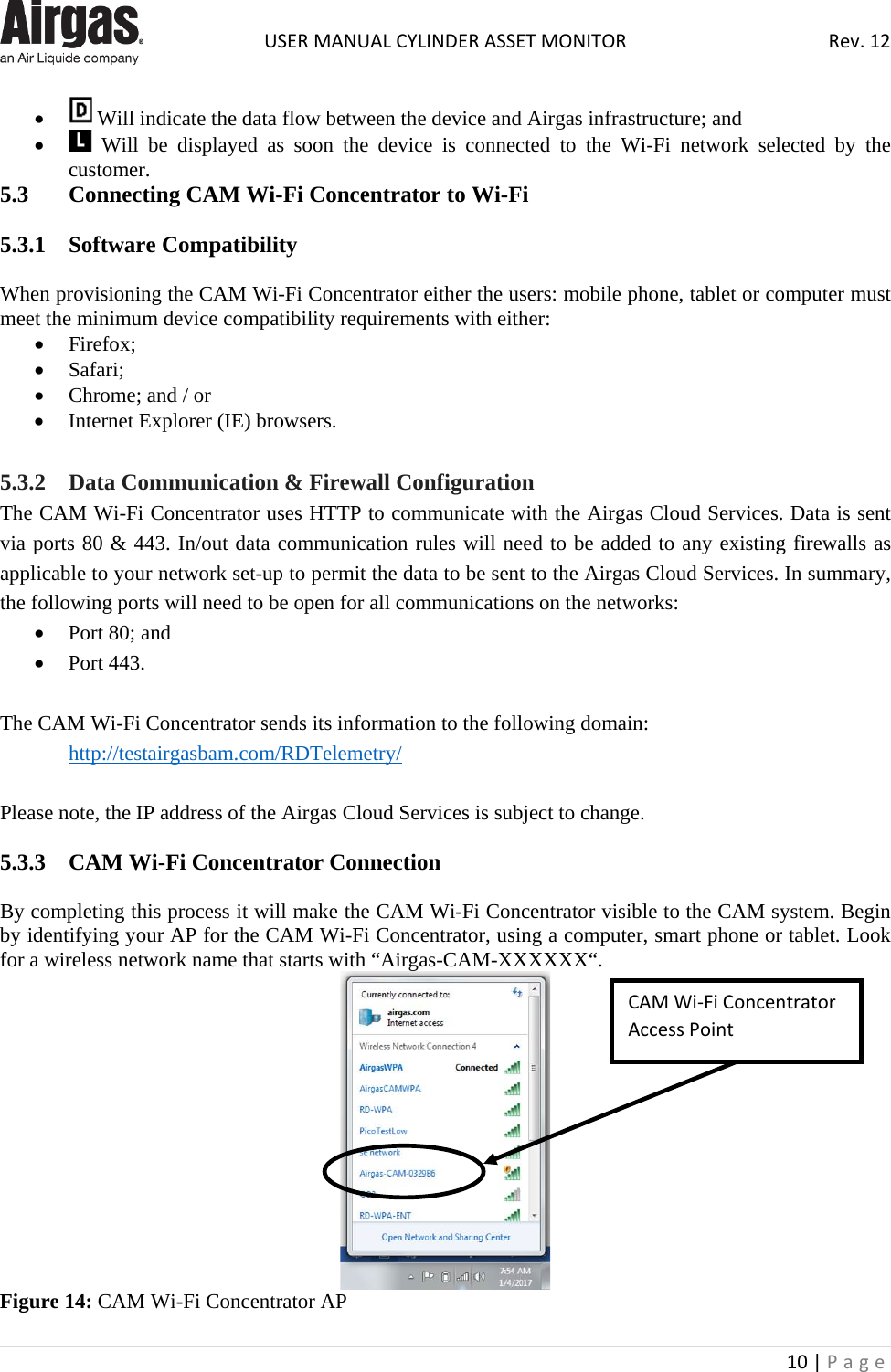  USER MANUAL CYLINDER ASSET MONITOR Rev. 12 10 | Page    •  Will indicate the data flow between the device and Airgas infrastructure; and •  Will be displayed as soon the device is  connected to the Wi-Fi network selected by the customer. 5.3  Connecting CAM Wi-Fi Concentrator to Wi-Fi   5.3.1  Software Compatibility  When provisioning the CAM Wi-Fi Concentrator either the users: mobile phone, tablet or computer must meet the minimum device compatibility requirements with either: • Firefox; • Safari; • Chrome; and / or  • Internet Explorer (IE) browsers.  5.3.2  Data Communication &amp; Firewall Configuration The CAM Wi-Fi Concentrator uses HTTP to communicate with the Airgas Cloud Services. Data is sent via ports 80 &amp; 443. In/out data communication rules will need to be added to any existing firewalls as applicable to your network set-up to permit the data to be sent to the Airgas Cloud Services. In summary, the following ports will need to be open for all communications on the networks: • Port 80; and • Port 443.  The CAM Wi-Fi Concentrator sends its information to the following domain:  http://testairgasbam.com/RDTelemetry/  Please note, the IP address of the Airgas Cloud Services is subject to change.  5.3.3  CAM Wi-Fi Concentrator Connection  By completing this process it will make the CAM Wi-Fi Concentrator visible to the CAM system. Begin by identifying your AP for the CAM Wi-Fi Concentrator, using a computer, smart phone or tablet. Look for a wireless network name that starts with “Airgas-CAM-XXXXXX“.  Figure 14: CAM Wi-Fi Concentrator AP CAM Wi-Fi Concentrator Access Point 