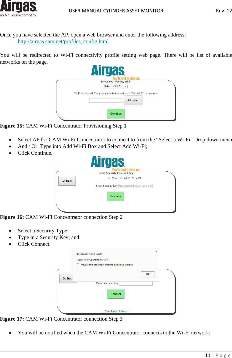  USER MANUAL CYLINDER ASSET MONITOR Rev. 12 11 | Page     Once you have selected the AP, open a web browser and enter the following address:  http://airgas.cam.net/profiles_config.html  You will be redirected to Wi-Fi connectivity profile setting web page. There will be list of available networks on the page.  Figure 15: CAM Wi-Fi Concentrator Provisioning Step 1  • Select AP for CAM Wi-Fi Concentrator to connect to from the “Select a Wi-Fi” Drop down menu • And / Or: Type into Add Wi-Fi Box and Select Add Wi-Fi; • Click Continue.  Figure 16: CAM Wi-Fi Concentrator connection Step 2  • Select a Security Type; • Type in a Security Key; and • Click Connect.  Figure 17: CAM Wi-Fi Concentrator connection Step 3  • You will be notified when the CAM Wi-Fi Concentrator connects to the Wi-Fi network; 