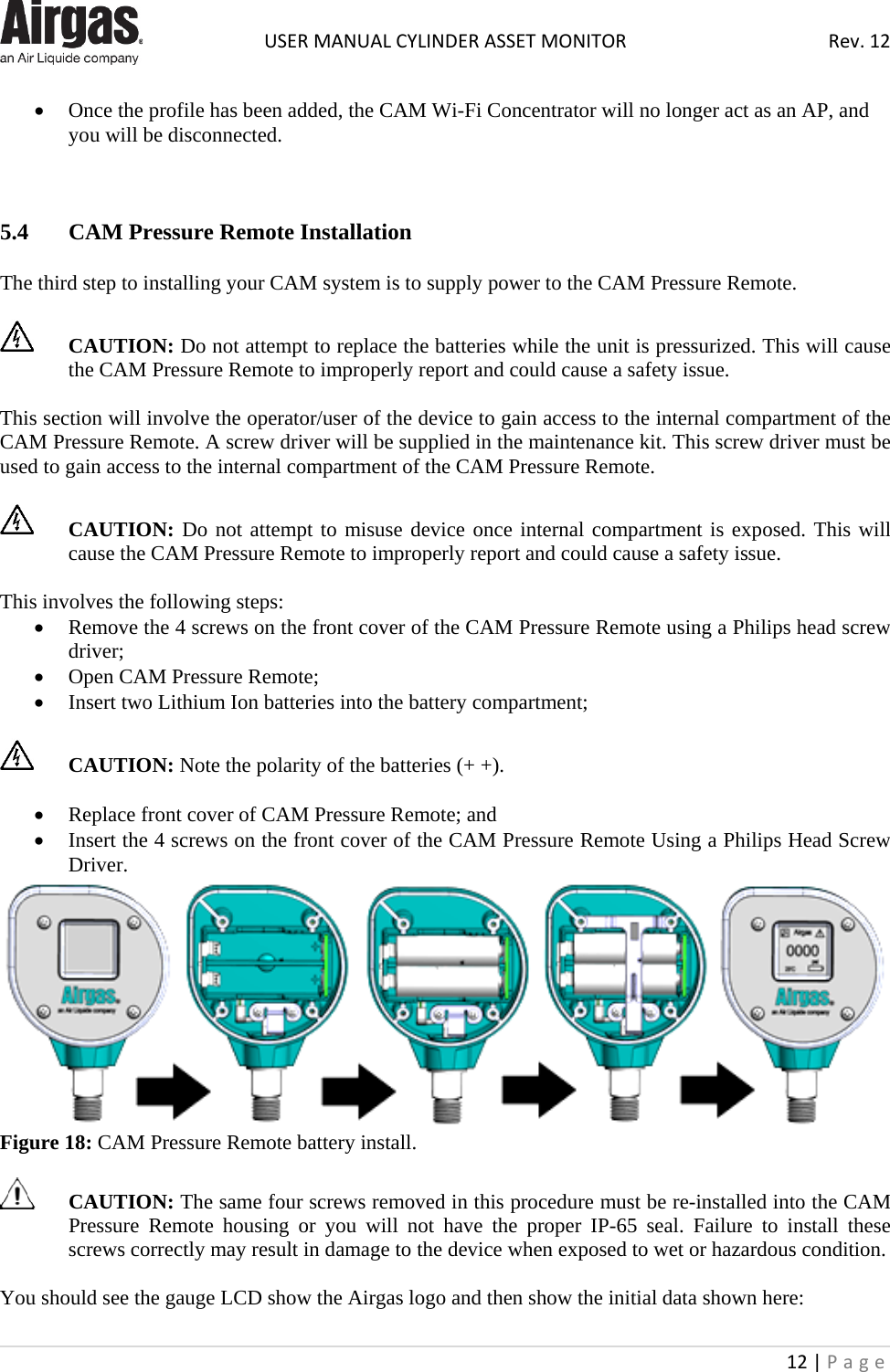  USER MANUAL CYLINDER ASSET MONITOR Rev. 12 12 | Page    • Once the profile has been added, the CAM Wi-Fi Concentrator will no longer act as an AP, and you will be disconnected.    5.4  CAM Pressure Remote Installation  The third step to installing your CAM system is to supply power to the CAM Pressure Remote.    CAUTION: Do not attempt to replace the batteries while the unit is pressurized. This will cause the CAM Pressure Remote to improperly report and could cause a safety issue.   This section will involve the operator/user of the device to gain access to the internal compartment of the CAM Pressure Remote. A screw driver will be supplied in the maintenance kit. This screw driver must be used to gain access to the internal compartment of the CAM Pressure Remote.   CAUTION: Do not attempt to misuse device once internal compartment is exposed. This will cause the CAM Pressure Remote to improperly report and could cause a safety issue.   This involves the following steps: • Remove the 4 screws on the front cover of the CAM Pressure Remote using a Philips head screw driver; • Open CAM Pressure Remote;  • Insert two Lithium Ion batteries into the battery compartment;   CAUTION: Note the polarity of the batteries (+ +).  • Replace front cover of CAM Pressure Remote; and • Insert the 4 screws on the front cover of the CAM Pressure Remote Using a Philips Head Screw Driver.  Figure 18: CAM Pressure Remote battery install.   CAUTION: The same four screws removed in this procedure must be re-installed into the CAM Pressure  Remote housing or you will not have the proper IP-65 seal. Failure to install these screws correctly may result in damage to the device when exposed to wet or hazardous condition.  You should see the gauge LCD show the Airgas logo and then show the initial data shown here: 