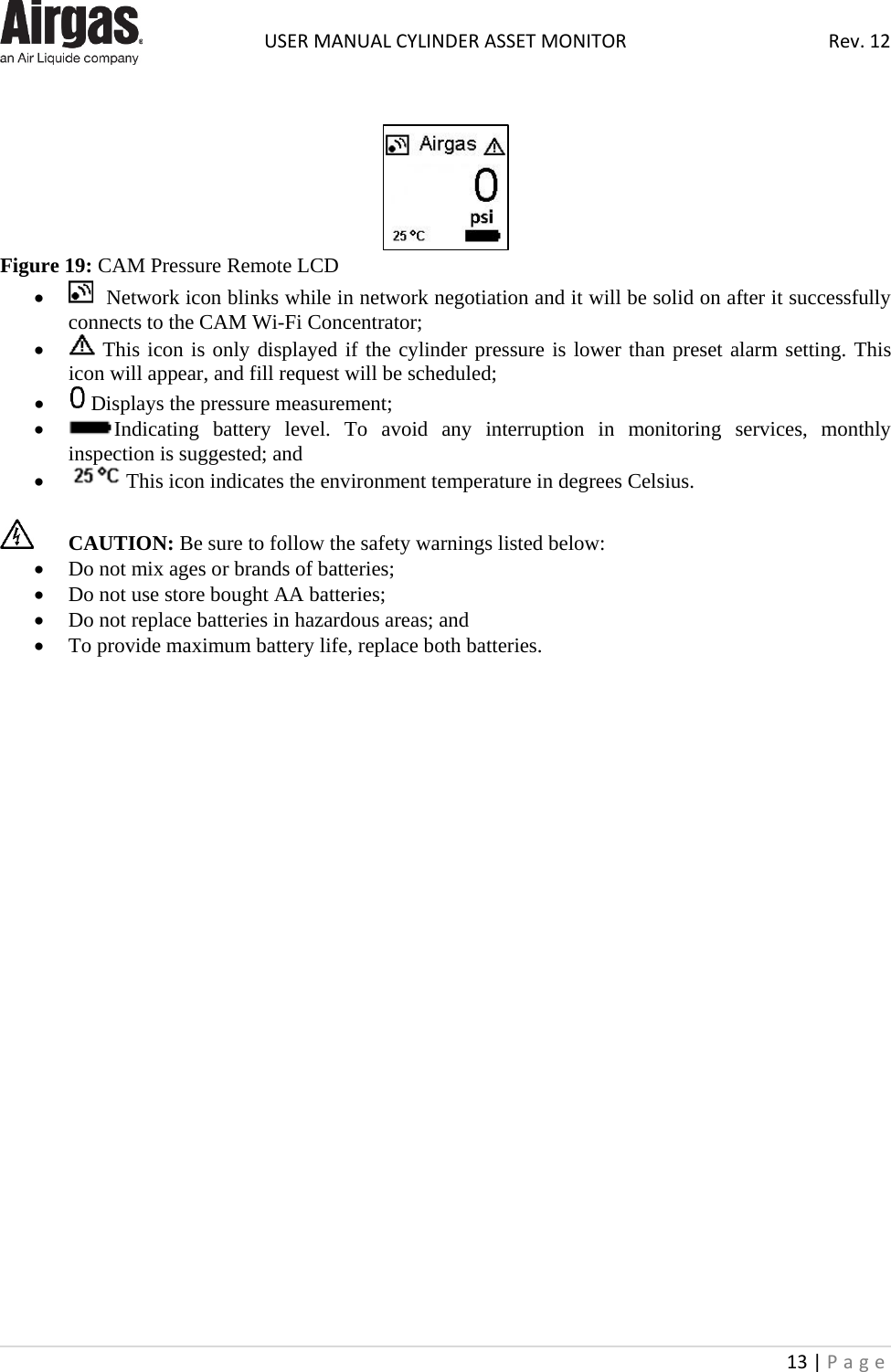  USER MANUAL CYLINDER ASSET MONITOR Rev. 12 13 | Page      Figure 19: CAM Pressure Remote LCD •   Network icon blinks while in network negotiation and it will be solid on after it successfully connects to the CAM Wi-Fi Concentrator; •  This icon is only displayed if the cylinder pressure is lower than preset alarm setting. This icon will appear, and fill request will be scheduled; •  Displays the pressure measurement; • Indicating battery level. To avoid any interruption in monitoring services, monthly inspection is suggested; and •  This icon indicates the environment temperature in degrees Celsius.   CAUTION: Be sure to follow the safety warnings listed below:  • Do not mix ages or brands of batteries; • Do not use store bought AA batteries;  • Do not replace batteries in hazardous areas; and • To provide maximum battery life, replace both batteries.                         