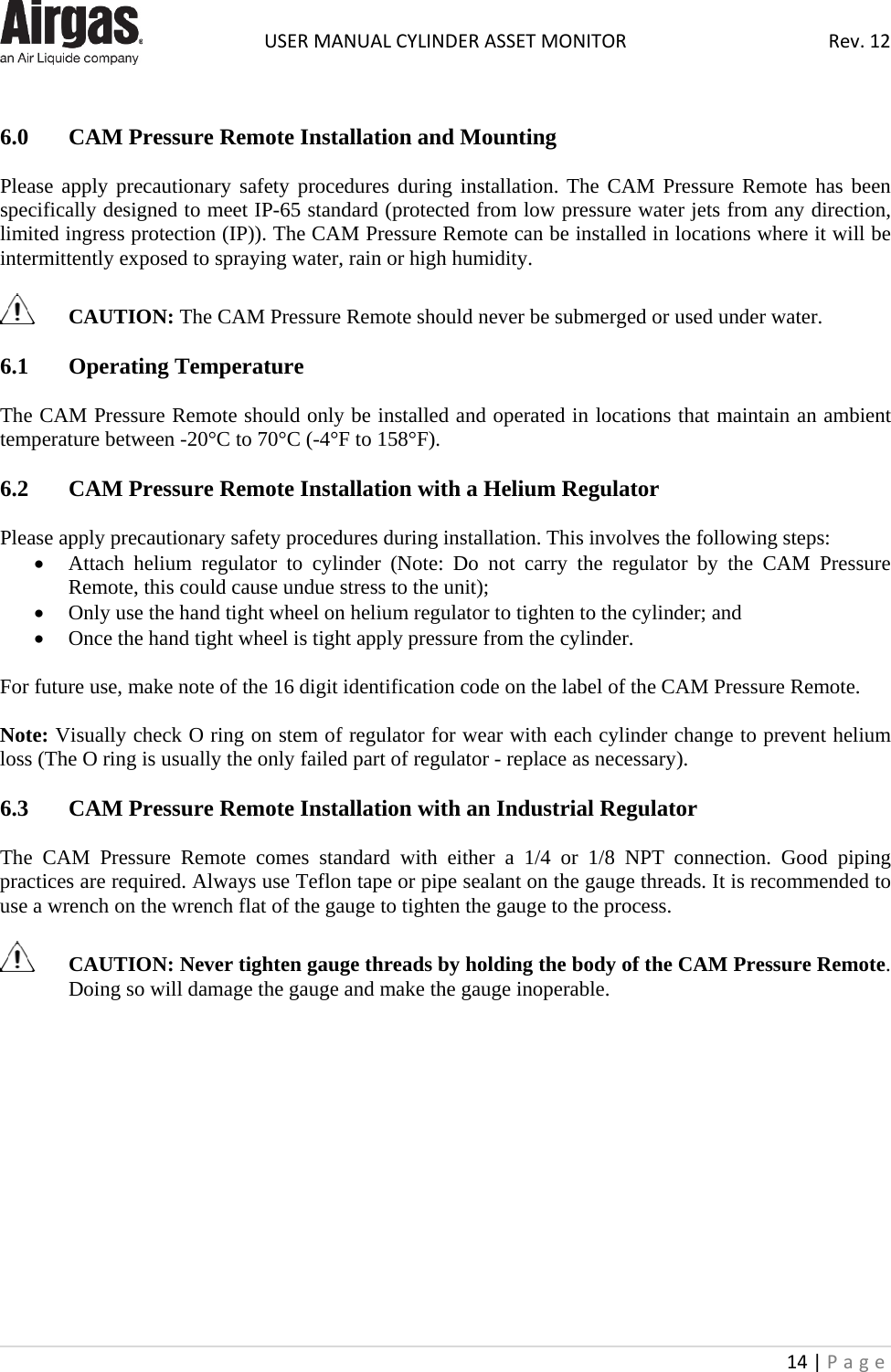  USER MANUAL CYLINDER ASSET MONITOR Rev. 12 14 | Page     6.0  CAM Pressure Remote Installation and Mounting  Please apply precautionary safety procedures during installation. The CAM Pressure Remote has been specifically designed to meet IP-65 standard (protected from low pressure water jets from any direction, limited ingress protection (IP)). The CAM Pressure Remote can be installed in locations where it will be intermittently exposed to spraying water, rain or high humidity.    CAUTION: The CAM Pressure Remote should never be submerged or used under water.  6.1  Operating Temperature  The CAM Pressure Remote should only be installed and operated in locations that maintain an ambient temperature between -20°C to 70°C (-4°F to 158°F).  6.2  CAM Pressure Remote Installation with a Helium Regulator  Please apply precautionary safety procedures during installation. This involves the following steps: • Attach helium regulator to cylinder (Note: Do not carry the regulator by the CAM  Pressure Remote, this could cause undue stress to the unit); • Only use the hand tight wheel on helium regulator to tighten to the cylinder; and • Once the hand tight wheel is tight apply pressure from the cylinder.  For future use, make note of the 16 digit identification code on the label of the CAM Pressure Remote.   Note: Visually check O ring on stem of regulator for wear with each cylinder change to prevent helium loss (The O ring is usually the only failed part of regulator - replace as necessary).   6.3  CAM Pressure Remote Installation with an Industrial Regulator  The  CAM  Pressure  Remote comes standard with either a 1/4 or 1/8 NPT connection. Good piping practices are required. Always use Teflon tape or pipe sealant on the gauge threads. It is recommended to use a wrench on the wrench flat of the gauge to tighten the gauge to the process.   CAUTION: Never tighten gauge threads by holding the body of the CAM Pressure Remote. Doing so will damage the gauge and make the gauge inoperable.              