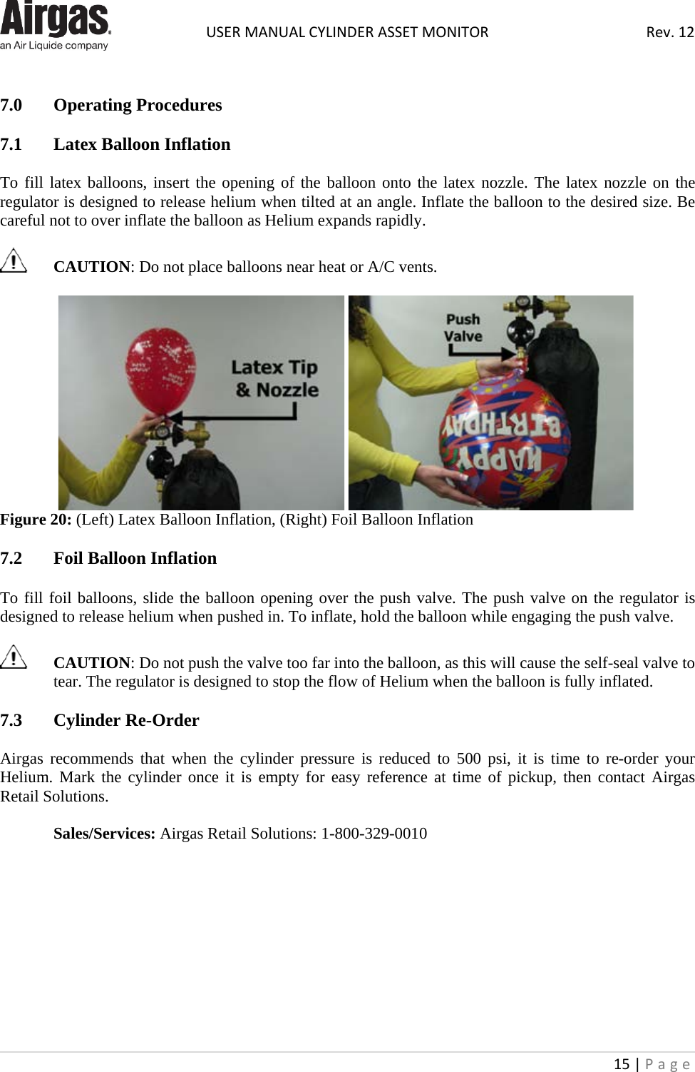  USER MANUAL CYLINDER ASSET MONITOR Rev. 12 15 | Page     7.0  Operating Procedures  7.1  Latex Balloon Inflation  To fill latex balloons, insert the opening of the balloon onto the latex nozzle. The latex nozzle on the regulator is designed to release helium when tilted at an angle. Inflate the balloon to the desired size. Be careful not to over inflate the balloon as Helium expands rapidly.    CAUTION: Do not place balloons near heat or A/C vents.      Figure 20: (Left) Latex Balloon Inflation, (Right) Foil Balloon Inflation  7.2  Foil Balloon Inflation  To fill foil balloons, slide the balloon opening over the push valve. The push valve on the regulator is designed to release helium when pushed in. To inflate, hold the balloon while engaging the push valve.    CAUTION: Do not push the valve too far into the balloon, as this will cause the self-seal valve to tear. The regulator is designed to stop the flow of Helium when the balloon is fully inflated.  7.3  Cylinder Re-Order  Airgas recommends that when the cylinder pressure is reduced to 500 psi, it is time to re-order your Helium. Mark the cylinder once it is empty for easy reference at time of pickup, then contact Airgas Retail Solutions.  Sales/Services: Airgas Retail Solutions: 1-800-329-0010          