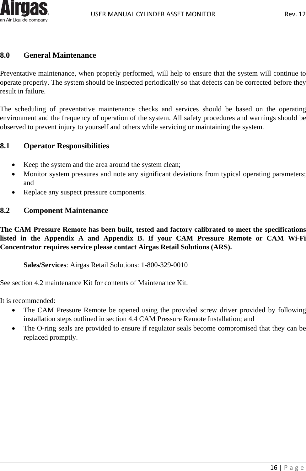  USER MANUAL CYLINDER ASSET MONITOR Rev. 12 16 | Page      8.0  General Maintenance  Preventative maintenance, when properly performed, will help to ensure that the system will continue to operate properly. The system should be inspected periodically so that defects can be corrected before they result in failure.  The scheduling of preventative maintenance checks and services should be based on the operating environment and the frequency of operation of the system. All safety procedures and warnings should be observed to prevent injury to yourself and others while servicing or maintaining the system.  8.1  Operator Responsibilities  • Keep the system and the area around the system clean; • Monitor system pressures and note any significant deviations from typical operating parameters; and • Replace any suspect pressure components.  8.2  Component Maintenance  The CAM Pressure Remote has been built, tested and factory calibrated to meet the specifications listed in the Appendix A and Appendix B. If your  CAM Pressure Remote or CAM Wi-Fi Concentrator requires service please contact Airgas Retail Solutions (ARS).  Sales/Services: Airgas Retail Solutions: 1-800-329-0010  See section 4.2 maintenance Kit for contents of Maintenance Kit.  It is recommended: • The CAM Pressure Remote be opened using the provided screw driver provided by following installation steps outlined in section 4.4 CAM Pressure Remote Installation; and • The O-ring seals are provided to ensure if regulator seals become compromised that they can be replaced promptly.              