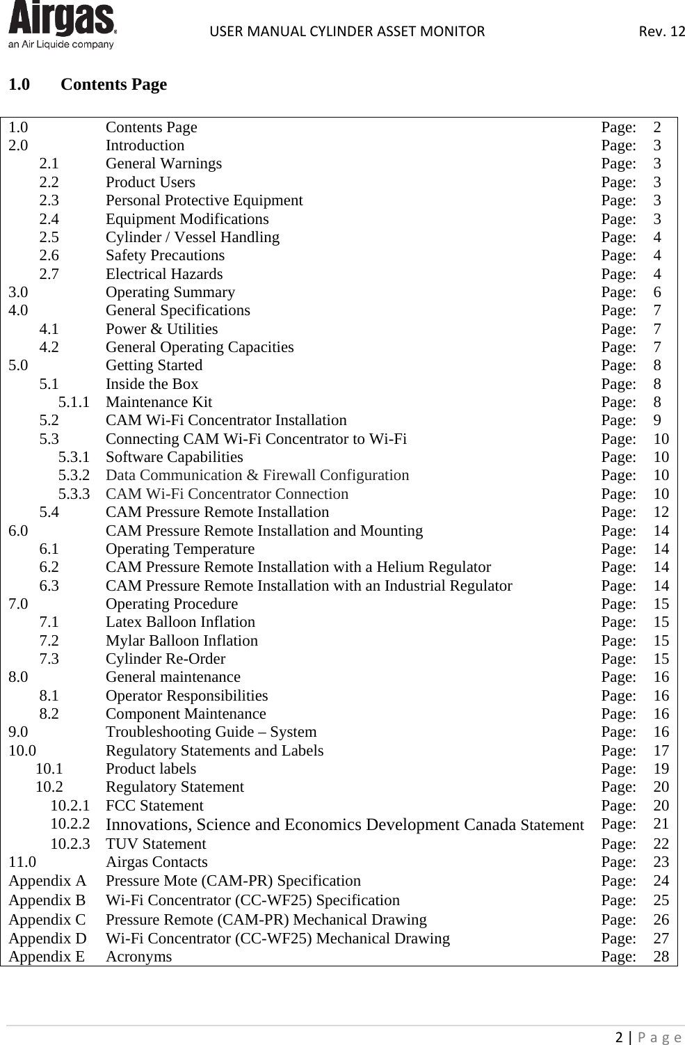  USER MANUAL CYLINDER ASSET MONITOR Rev. 12 2 | Page    1.0 Contents Page  1.0 Contents Page Page: 2 2.0 Introduction Page: 3 2.1 General Warnings Page: 3 2.2 Product Users Page: 3 2.3 Personal Protective Equipment Page: 3 2.4 Equipment Modifications Page: 3 2.5 Cylinder / Vessel Handling Page: 4 2.6 Safety Precautions Page: 4 2.7 Electrical Hazards Page: 4 3.0 Operating Summary Page: 6 4.0 General Specifications Page: 7 4.1 Power &amp; Utilities Page: 7 4.2 General Operating Capacities Page: 7 5.0 Getting Started Page: 8 5.1 Inside the Box Page: 8 5.1.1 Maintenance Kit Page: 8 5.2 CAM Wi-Fi Concentrator Installation Page: 9 5.3 Connecting CAM Wi-Fi Concentrator to Wi-Fi Page: 10 5.3.1 Software Capabilities Page: 10 5.3.2 Data Communication &amp; Firewall Configuration Page: 10 5.3.3 CAM Wi-Fi Concentrator Connection Page: 10 5.4 CAM Pressure Remote Installation Page: 12 6.0 CAM Pressure Remote Installation and Mounting Page: 14 6.1 Operating Temperature Page: 14 6.2 CAM Pressure Remote Installation with a Helium Regulator Page: 14 6.3 CAM Pressure Remote Installation with an Industrial Regulator Page: 14 7.0 Operating Procedure Page: 15 7.1 Latex Balloon Inflation Page: 15 7.2 Mylar Balloon Inflation Page: 15 7.3 Cylinder Re-Order Page: 15 8.0 General maintenance Page: 16 8.1 Operator Responsibilities Page: 16 8.2 Component Maintenance Page: 16 9.0 Troubleshooting Guide – System Page: 16 10.0 Regulatory Statements and Labels Page: 17 10.1 Product labels Page: 19 10.2 Regulatory Statement Page: 20 10.2.1 FCC Statement Page: 20 10.2.2 Innovations, Science and Economics Development Canada Statement Page: 21 10.2.3 TUV Statement Page: 22 11.0 Airgas Contacts Page: 23 Appendix A Pressure Mote (CAM-PR) Specification Page: 24 Appendix B Wi-Fi Concentrator (CC-WF25) Specification Page: 25 Appendix C Pressure Remote (CAM-PR) Mechanical Drawing Page: 26 Appendix D Wi-Fi Concentrator (CC-WF25) Mechanical Drawing Page: 27 Appendix E Acronyms Page: 28   