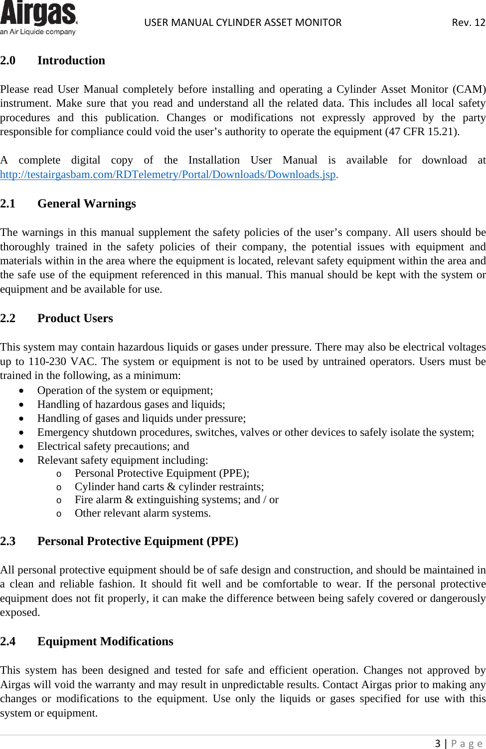  USER MANUAL CYLINDER ASSET MONITOR Rev. 12 3 | Page    2.0 Introduction   Please read User Manual completely before installing and operating a Cylinder Asset Monitor (CAM) instrument. Make sure that you read and understand all the related data. This includes all local safety procedures  and this publication. Changes or modifications not expressly approved by the party responsible for compliance could void the user’s authority to operate the equipment (47 CFR 15.21).  A complete digital copy of the Installation User Manual is available for download at http://testairgasbam.com/RDTelemetry/Portal/Downloads/Downloads.jsp.  2.1  General Warnings  The warnings in this manual supplement the safety policies of the user’s company. All users should be thoroughly trained in the safety policies of their company, the potential issues with equipment and materials within in the area where the equipment is located, relevant safety equipment within the area and the safe use of the equipment referenced in this manual. This manual should be kept with the system or equipment and be available for use.  2.2  Product Users  This system may contain hazardous liquids or gases under pressure. There may also be electrical voltages up to 110-230 VAC. The system or equipment is not to be used by untrained operators. Users must be trained in the following, as a minimum: • Operation of the system or equipment; • Handling of hazardous gases and liquids; • Handling of gases and liquids under pressure; • Emergency shutdown procedures, switches, valves or other devices to safely isolate the system; • Electrical safety precautions; and • Relevant safety equipment including: o Personal Protective Equipment (PPE); o Cylinder hand carts &amp; cylinder restraints; o Fire alarm &amp; extinguishing systems; and / or  o Other relevant alarm systems.  2.3   Personal Protective Equipment (PPE)  All personal protective equipment should be of safe design and construction, and should be maintained in a clean and reliable fashion. It should fit well and be comfortable to wear. If the personal protective equipment does not fit properly, it can make the difference between being safely covered or dangerously exposed.  2.4   Equipment Modifications  This system has been designed and tested for safe and efficient operation. Changes not approved by Airgas will void the warranty and may result in unpredictable results. Contact Airgas prior to making any changes or modifications to the equipment. Use only the liquids or gases specified for use with this system or equipment. 