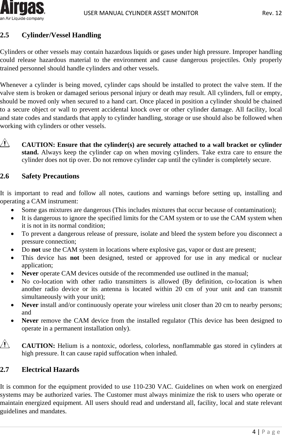  USER MANUAL CYLINDER ASSET MONITOR Rev. 12 4 | Page    2.5   Cylinder/Vessel Handling  Cylinders or other vessels may contain hazardous liquids or gases under high pressure. Improper handling could release hazardous material to the environment and cause dangerous projectiles. Only properly trained personnel should handle cylinders and other vessels.  Whenever a cylinder is being moved, cylinder caps should be installed to protect the valve stem. If the valve stem is broken or damaged serious personal injury or death may result. All cylinders, full or empty, should be moved only when secured to a hand cart. Once placed in position a cylinder should be chained to a secure object or wall to prevent accidental knock over or other cylinder damage. All facility, local and state codes and standards that apply to cylinder handling, storage or use should also be followed when working with cylinders or other vessels.   CAUTION: Ensure that the cylinder(s) are securely attached to a wall bracket or cylinder stand. Always keep the cylinder cap on when moving cylinders. Take extra care to ensure the cylinder does not tip over. Do not remove cylinder cap until the cylinder is completely secure.  2.6  Safety Precautions  It is important to read and follow all notes, cautions and warnings before setting up, installing and operating a CAM instrument: • Some gas mixtures are dangerous (This includes mixtures that occur because of contamination); • It is dangerous to ignore the specified limits for the CAM system or to use the CAM system when it is not in its normal condition; • To prevent a dangerous release of pressure, isolate and bleed the system before you disconnect a pressure connection; • Do not use the CAM system in locations where explosive gas, vapor or dust are present; • This device has not been designed, tested or approved for use in any medical or nuclear application; • Never operate CAM devices outside of the recommended use outlined in the manual; • No co-location with other radio transmitters is allowed (By definition, co-location is when another radio device or its antenna is located within 20 cm of your unit and can transmit simultaneously with your unit); • Never install and/or continuously operate your wireless unit closer than 20 cm to nearby persons; and • Never remove the CAM device from the installed regulator (This device has been designed to operate in a permanent installation only).   CAUTION: Helium is a nontoxic, odorless, colorless, nonflammable gas stored in cylinders at high pressure. It can cause rapid suffocation when inhaled.   2.7  Electrical Hazards  It is common for the equipment provided to use 110-230 VAC. Guidelines on when work on energized systems may be authorized varies. The Customer must always minimize the risk to users who operate or maintain energized equipment. All users should read and understand all, facility, local and state relevant guidelines and mandates. 