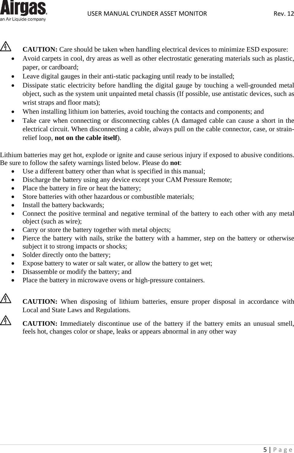  USER MANUAL CYLINDER ASSET MONITOR Rev. 12 5 | Page        CAUTION: Care should be taken when handling electrical devices to minimize ESD exposure: • Avoid carpets in cool, dry areas as well as other electrostatic generating materials such as plastic, paper, or cardboard; • Leave digital gauges in their anti-static packaging until ready to be installed; • Dissipate static electricity before handling the digital gauge by touching a well-grounded metal object, such as the system unit unpainted metal chassis (If possible, use antistatic devices, such as wrist straps and floor mats); • When installing lithium ion batteries, avoid touching the contacts and components; and • Take care when connecting or disconnecting cables (A damaged cable can cause a short in the electrical circuit. When disconnecting a cable, always pull on the cable connector, case, or strain-relief loop, not on the cable itself).  Lithium batteries may get hot, explode or ignite and cause serious injury if exposed to abusive conditions. Be sure to follow the safety warnings listed below. Please do not: • Use a different battery other than what is specified in this manual; • Discharge the battery using any device except your CAM Pressure Remote; • Place the battery in fire or heat the battery; • Store batteries with other hazardous or combustible materials; • Install the battery backwards; • Connect the positive terminal and negative terminal of the battery to each other with any metal object (such as wire); • Carry or store the battery together with metal objects; • Pierce the battery with nails, strike the battery with a hammer, step on the battery or otherwise subject it to strong impacts or shocks; • Solder directly onto the battery; • Expose battery to water or salt water, or allow the battery to get wet; • Disassemble or modify the battery; and • Place the battery in microwave ovens or high-pressure containers.   CAUTION: When disposing of lithium batteries, ensure proper disposal in accordance with Local and State Laws and Regulations.  CAUTION: Immediately discontinue use of the battery if the battery emits an unusual smell, feels hot, changes color or shape, leaks or appears abnormal in any other way             