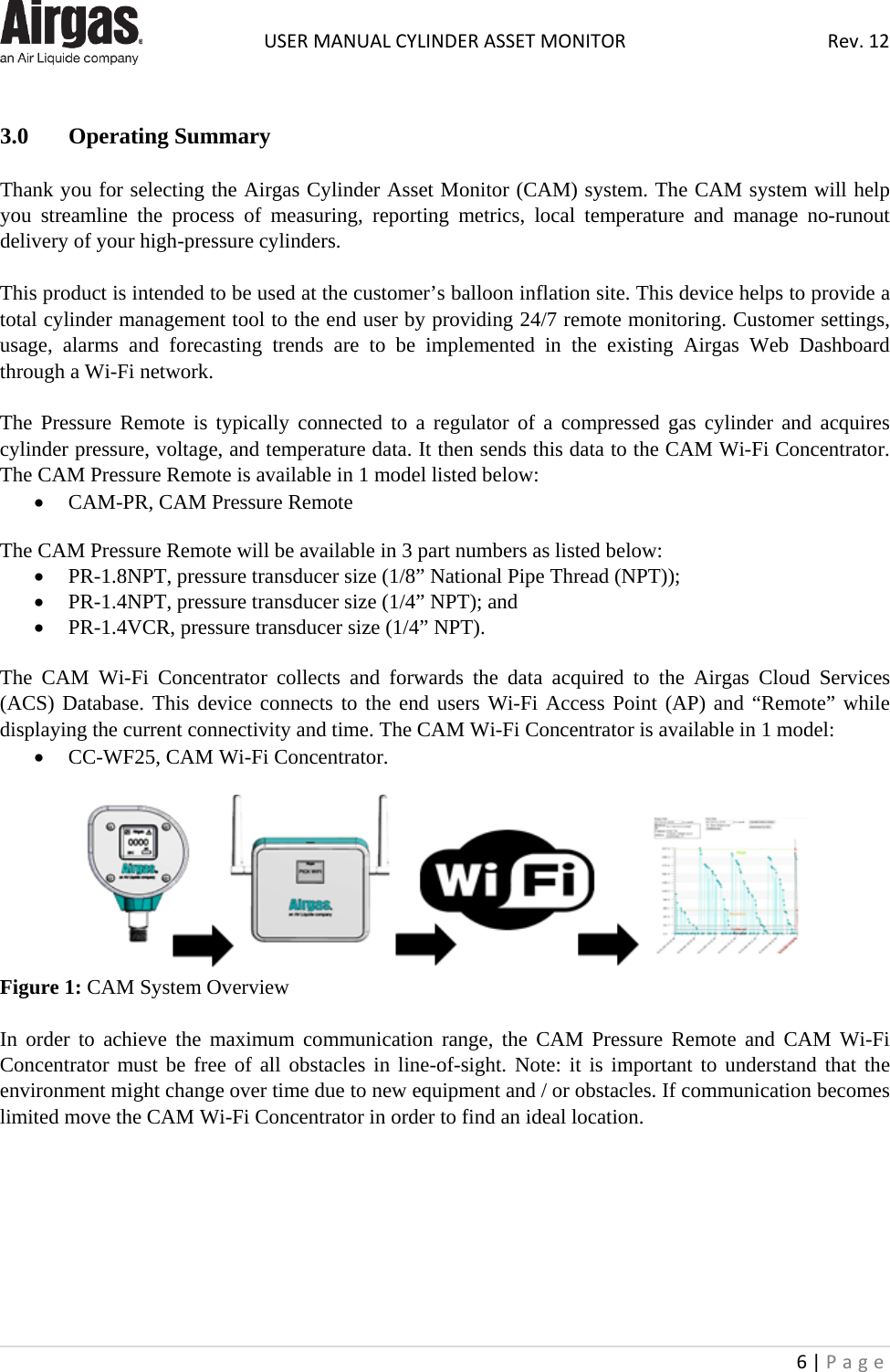  USER MANUAL CYLINDER ASSET MONITOR Rev. 12 6 | Page       3.0 Operating Summary  Thank you for selecting the Airgas Cylinder Asset Monitor (CAM) system. The CAM system will help you streamline the process of measuring, reporting metrics, local temperature and manage no-runout delivery of your high-pressure cylinders.   This product is intended to be used at the customer’s balloon inflation site. This device helps to provide a total cylinder management tool to the end user by providing 24/7 remote monitoring. Customer settings, usage, alarms and forecasting trends are to be implemented in the existing Airgas Web Dashboard through a Wi-Fi network.  The Pressure Remote is typically connected to a regulator of a compressed gas cylinder and acquires cylinder pressure, voltage, and temperature data. It then sends this data to the CAM Wi-Fi Concentrator. The CAM Pressure Remote is available in 1 model listed below: • CAM-PR, CAM Pressure Remote  The CAM Pressure Remote will be available in 3 part numbers as listed below: • PR-1.8NPT, pressure transducer size (1/8” National Pipe Thread (NPT)); • PR-1.4NPT, pressure transducer size (1/4” NPT); and • PR-1.4VCR, pressure transducer size (1/4” NPT).  The CAM Wi-Fi Concentrator collects and forwards the data acquired to the Airgas Cloud Services (ACS) Database. This device connects to the end users Wi-Fi Access Point (AP) and “Remote” while displaying the current connectivity and time. The CAM Wi-Fi Concentrator is available in 1 model: • CC-WF25, CAM Wi-Fi Concentrator.   Figure 1: CAM System Overview  In order to achieve the maximum communication range, the CAM Pressure  Remote and  CAM  Wi-Fi Concentrator must be free of all obstacles in line-of-sight. Note: it is important to understand that the environment might change over time due to new equipment and / or obstacles. If communication becomes limited move the CAM Wi-Fi Concentrator in order to find an ideal location.        