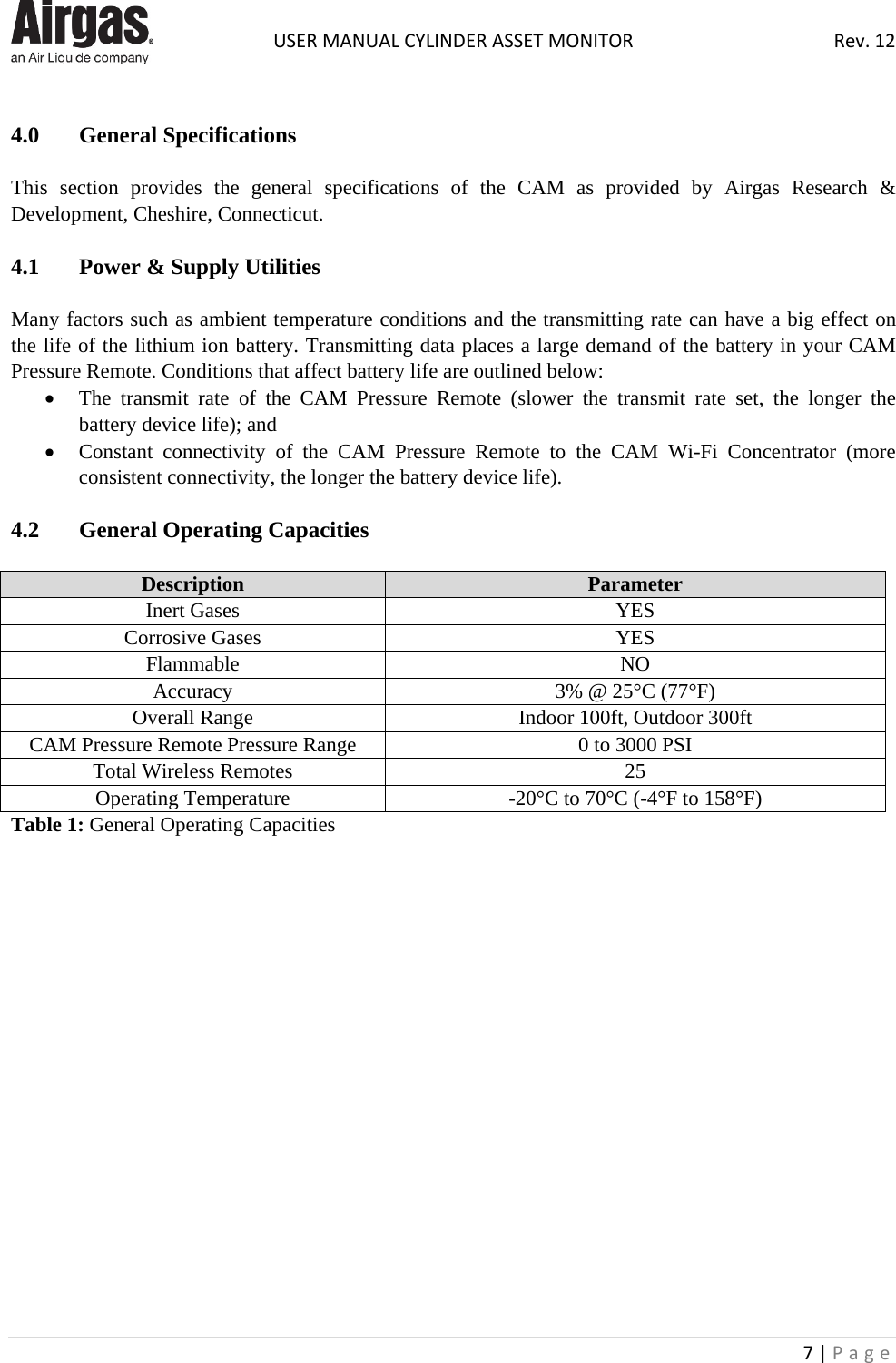  USER MANUAL CYLINDER ASSET MONITOR Rev. 12 7 | Page     4.0  General Specifications    This section provides the general specifications of the CAM as provided by Airgas Research &amp; Development, Cheshire, Connecticut.  4.1   Power &amp; Supply Utilities  Many factors such as ambient temperature conditions and the transmitting rate can have a big effect on the life of the lithium ion battery. Transmitting data places a large demand of the battery in your CAM Pressure Remote. Conditions that affect battery life are outlined below: • The transmit rate of the CAM  Pressure  Remote  (slower the transmit rate set, the longer the battery device life); and • Constant connectivity of the CAM  Pressure  Remote to the CAM  Wi-Fi  Concentrator (more consistent connectivity, the longer the battery device life).  4.2   General Operating Capacities  Description Parameter Inert Gases YES Corrosive Gases YES Flammable NO Accuracy 3% @ 25°C (77°F) Overall Range Indoor 100ft, Outdoor 300ft CAM Pressure Remote Pressure Range 0 to 3000 PSI Total Wireless Remotes 25 Operating Temperature -20°C to 70°C (-4°F to 158°F) Table 1: General Operating Capacities                   