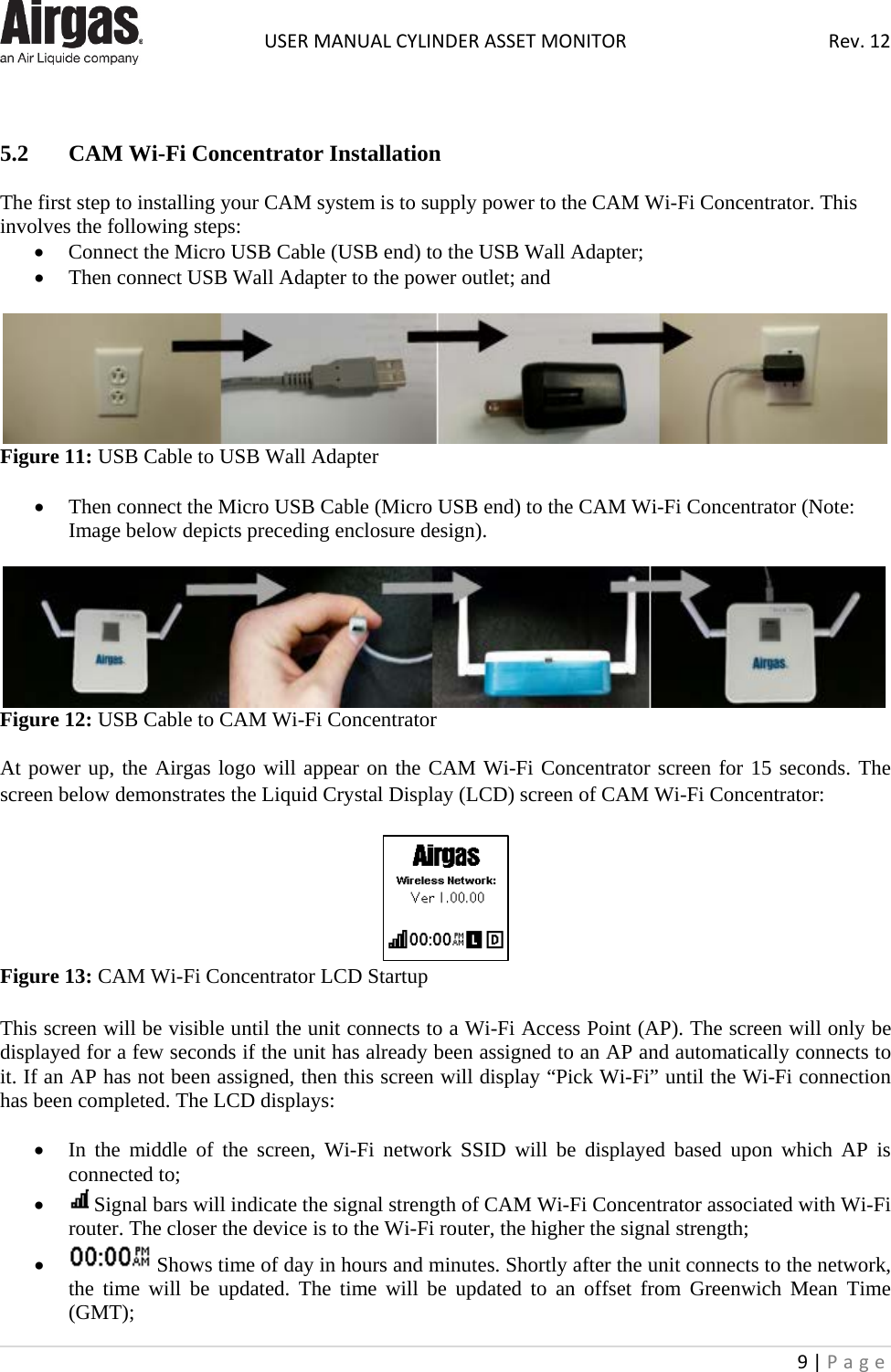  USER MANUAL CYLINDER ASSET MONITOR Rev. 12 9 | Page     5.2  CAM Wi-Fi Concentrator Installation  The first step to installing your CAM system is to supply power to the CAM Wi-Fi Concentrator. This involves the following steps: • Connect the Micro USB Cable (USB end) to the USB Wall Adapter; • Then connect USB Wall Adapter to the power outlet; and   Figure 11: USB Cable to USB Wall Adapter  • Then connect the Micro USB Cable (Micro USB end) to the CAM Wi-Fi Concentrator (Note: Image below depicts preceding enclosure design).   Figure 12: USB Cable to CAM Wi-Fi Concentrator  At power up, the Airgas logo will appear on the CAM Wi-Fi Concentrator screen for 15 seconds. The screen below demonstrates the Liquid Crystal Display (LCD) screen of CAM Wi-Fi Concentrator:   Figure 13: CAM Wi-Fi Concentrator LCD Startup  This screen will be visible until the unit connects to a Wi-Fi Access Point (AP). The screen will only be displayed for a few seconds if the unit has already been assigned to an AP and automatically connects to it. If an AP has not been assigned, then this screen will display “Pick Wi-Fi” until the Wi-Fi connection has been completed. The LCD displays:  • In the middle of the screen, Wi-Fi network SSID will be displayed based upon which AP is connected to; •  Signal bars will indicate the signal strength of CAM Wi-Fi Concentrator associated with Wi-Fi router. The closer the device is to the Wi-Fi router, the higher the signal strength; •  Shows time of day in hours and minutes. Shortly after the unit connects to the network, the time will be updated. The time will be updated to an offset from Greenwich Mean Time (GMT); 