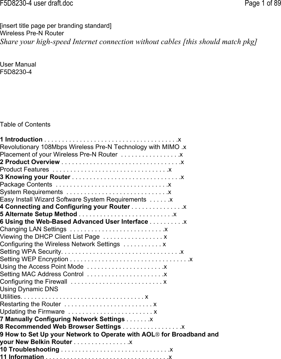 F5D8230-4 user draft.doc Page 1 of 89[insert title page per branding standard]Wireless Pre-N RouterShare your high-speed Internet connection without cables [this should match pkg]User ManualF5D8230-4Table of Contents1 Introduction . . . . . . . . . . . . . . . . . . . . . . . . . . . . . . . . . . . . . .xRevolutionary 108Mbps Wireless Pre-N Technology with MIMO .xPlacement of your Wireless Pre-N Router  . . . . . . . . . . . . . . . . .x2 Product Overview . . . . . . . . . . . . . . . . . . . . . . . . . . . . . . . . . .xProduct Features  . . . . . . . . . . . . . . . . . . . . . . . . . . . . . . . . .x3 Knowing your Router . . . . . . . . . . . . . . . . . . . . . . . . . . . . . . .xPackage Contents  . . . . . . . . . . . . . . . . . . . . . . . . . . . . . . . .xSystem Requirements  . . . . . . . . . . . . . . . . . . . . . . . . . . . . .xEasy Install Wizard Software System Requirements  . . . . . .x4 Connecting and Configuring your Router . . . . . . . . . . . . . . .x5 Alternate Setup Method . . . . . . . . . . . . . . . . . . . . . . . . . . .x6 Using the Web-Based Advanced User Interface . . . . . . . . . .xChanging LAN Settings  . . . . . . . . . . . . . . . . . . . . . . . . . . .xViewing the DHCP Client List Page  . . . . . . . . . . . . . . . . . xConfiguring the Wireless Network Settings  . . . . . . . . . . . xSetting WPA Security. . . . . . . . . . . . . . . . . . . . . . . . . . . . . . . . . .xSetting WEP Encryption . . . . . . . . . . . . . . . . . . . . . . . . . . . . . . . . . .xUsing the Access Point Mode  . . . . . . . . . . . . . . . . . . . . . .xSetting MAC Address Control  . . . . . . . . . . . . . . . . . . . . . .xConfiguring the Firewall  . . . . . . . . . . . . . . . . . . . . . . . . . . xUsing Dynamic DNSUtilities. . . . . . . . . . . . . . . . . . . . . . . . . . . . . . . . . . . xRestarting the Router  . . . . . . . . . . . . . . . . . . . . . . . . . xUpdating the Firmware  . . . . . . . . . . . . . . . . . . . . . . . . x7 Manually Configuring Network Settings . . . . . . .x8 Recommended Web Browser Settings . . . . . . . . . . . . . . . . .x9 How to Set Up your Network to Operate with AOL® for Broadband andyour New Belkin Router . . . . . . . . . . . . . . . .x10 Troubleshooting . . . . . . . . . . . . . . . . . . . . . . . . . . . . . . .x11 Information . . . . . . . . . . . . . . . . . . . . . . . . . . . . . . . . . . .x