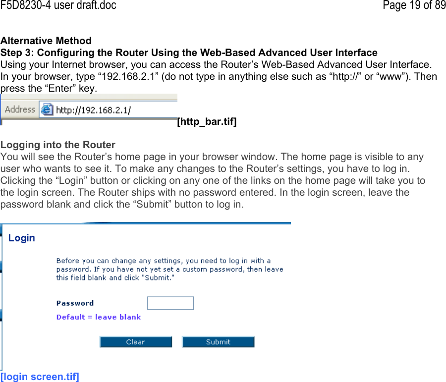 F5D8230-4 user draft.doc Page 19 of 89Alternative MethodStep 3: Configuring the Router Using the Web-Based Advanced User InterfaceUsing your Internet browser, you can access the Router’s Web-Based Advanced User Interface.In your browser, type “192.168.2.1” (do not type in anything else such as “http://” or “www”). Thenpress the “Enter” key.[http_bar.tif]Logging into the RouterYou will see the Router’s home page in your browser window. The home page is visible to anyuser who wants to see it. To make any changes to the Router’s settings, you have to log in.Clicking the “Login” button or clicking on any one of the links on the home page will take you tothe login screen. The Router ships with no password entered. In the login screen, leave thepassword blank and click the “Submit” button to log in.[login screen.tif]