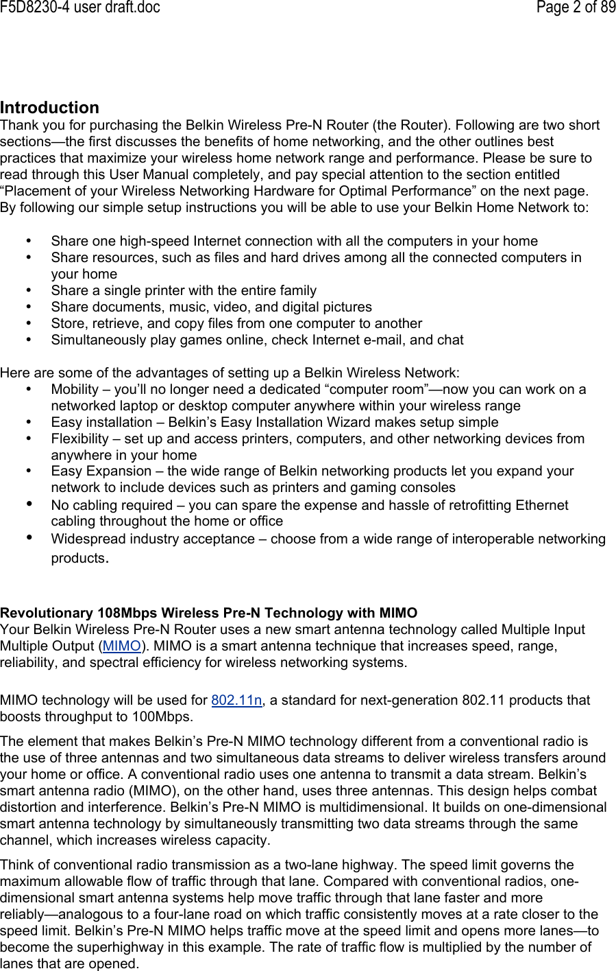 F5D8230-4 user draft.doc Page 2 of 89IntroductionThank you for purchasing the Belkin Wireless Pre-N Router (the Router). Following are two shortsections—the first discusses the benefits of home networking, and the other outlines bestpractices that maximize your wireless home network range and performance. Please be sure toread through this User Manual completely, and pay special attention to the section entitled“Placement of your Wireless Networking Hardware for Optimal Performance” on the next page.By following our simple setup instructions you will be able to use your Belkin Home Network to:•  Share one high-speed Internet connection with all the computers in your home•  Share resources, such as files and hard drives among all the connected computers inyour home•  Share a single printer with the entire family•  Share documents, music, video, and digital pictures•  Store, retrieve, and copy files from one computer to another•  Simultaneously play games online, check Internet e-mail, and chatHere are some of the advantages of setting up a Belkin Wireless Network:•  Mobility – you’ll no longer need a dedicated “computer room”—now you can work on anetworked laptop or desktop computer anywhere within your wireless range•  Easy installation – Belkin’s Easy Installation Wizard makes setup simple•  Flexibility – set up and access printers, computers, and other networking devices fromanywhere in your home•  Easy Expansion – the wide range of Belkin networking products let you expand yournetwork to include devices such as printers and gaming consoles• No cabling required – you can spare the expense and hassle of retrofitting Ethernetcabling throughout the home or office• Widespread industry acceptance – choose from a wide range of interoperable networkingproducts.MIMO technology will be used for 802.11n, a standard for next-generation 802.11 products thatboosts throughput to 100Mbps.The element that makes Belkin’s Pre-N MIMO technology different from a conventional radio isthe use of three antennas and two simultaneous data streams to deliver wireless transfers aroundyour home or office. A conventional radio uses one antenna to transmit a data stream. Belkin’ssmart antenna radio (MIMO), on the other hand, uses three antennas. This design helps combatdistortion and interference. Belkin’s Pre-N MIMO is multidimensional. It builds on one-dimensionalsmart antenna technology by simultaneously transmitting two data streams through the samechannel, which increases wireless capacity.Think of conventional radio transmission as a two-lane highway. The speed limit governs themaximum allowable flow of traffic through that lane. Compared with conventional radios, one-dimensional smart antenna systems help move traffic through that lane faster and morereliably—analogous to a four-lane road on which traffic consistently moves at a rate closer to thespeed limit. Belkin’s Pre-N MIMO helps traffic move at the speed limit and opens more lanes—tobecome the superhighway in this example. The rate of traffic flow is multiplied by the number oflanes that are opened.Revolutionary 108Mbps Wireless Pre-N Technology with MIMOYour Belkin Wireless Pre-N Router uses a new smart antenna technology called Multiple InputMultiple Output (MIMO). MIMO is a smart antenna technique that increases speed, range,reliability, and spectral efficiency for wireless networking systems.