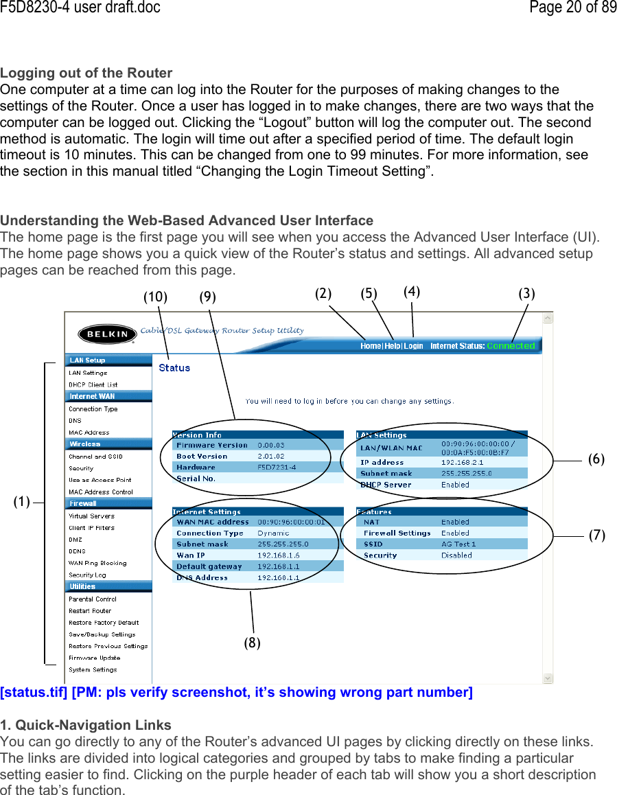 F5D8230-4 user draft.doc Page 20 of 89Logging out of the RouterOne computer at a time can log into the Router for the purposes of making changes to thesettings of the Router. Once a user has logged in to make changes, there are two ways that thecomputer can be logged out. Clicking the “Logout” button will log the computer out. The secondmethod is automatic. The login will time out after a specified period of time. The default logintimeout is 10 minutes. This can be changed from one to 99 minutes. For more information, seethe section in this manual titled “Changing the Login Timeout Setting”.Understanding the Web-Based Advanced User InterfaceThe home page is the first page you will see when you access the Advanced User Interface (UI).The home page shows you a quick view of the Router’s status and settings. All advanced setuppages can be reached from this page.[status.tif] [PM: pls verify screenshot, it’s showing wrong part number]1. Quick-Navigation LinksYou can go directly to any of the Router’s advanced UI pages by clicking directly on these links.The links are divided into logical categories and grouped by tabs to make finding a particularsetting easier to find. Clicking on the purple header of each tab will show you a short descriptionof the tab’s function.(1)(2)(5)(3)(4)(9)(6)(8)(7)(10)