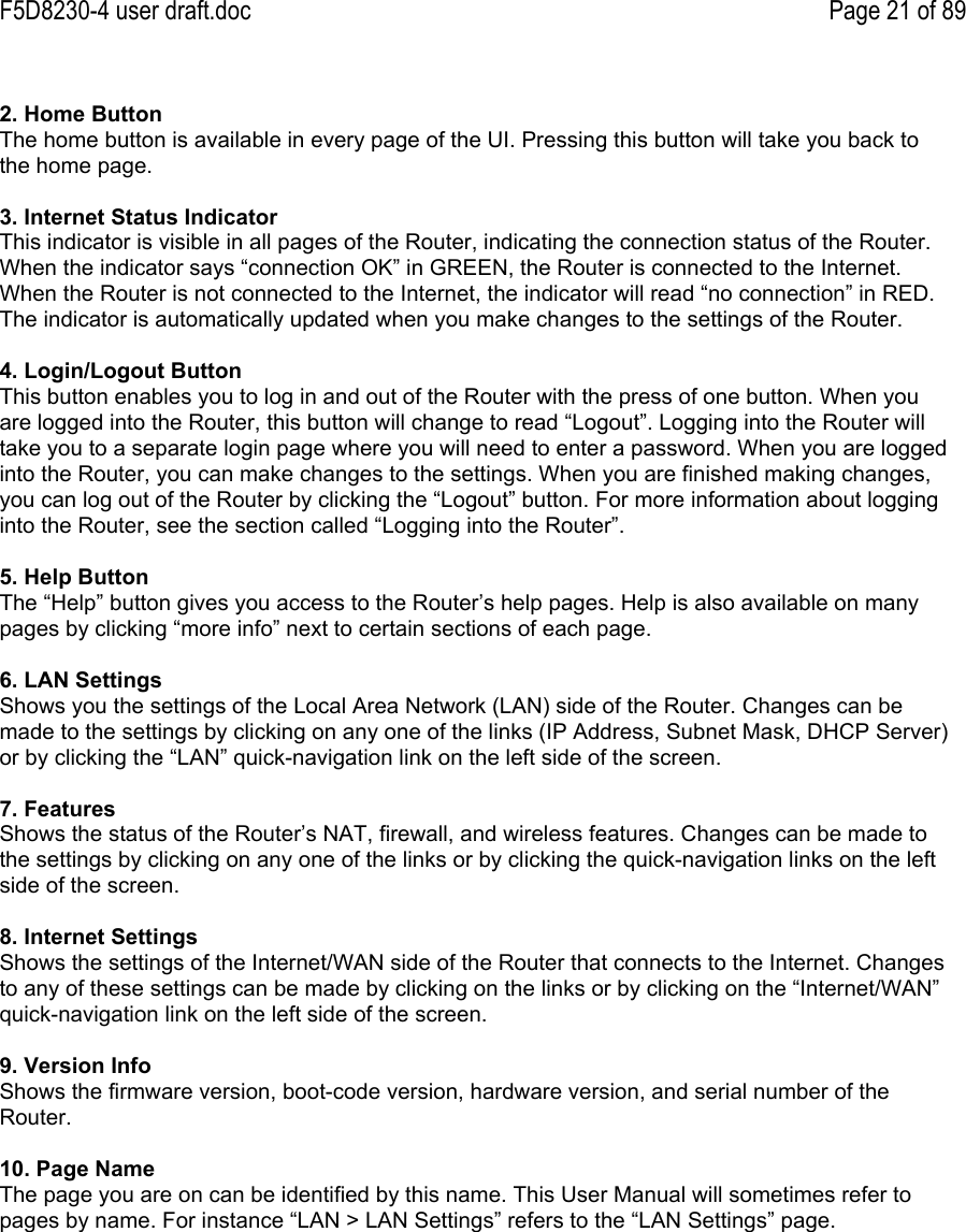 F5D8230-4 user draft.doc Page 21 of 892. Home ButtonThe home button is available in every page of the UI. Pressing this button will take you back tothe home page.3. Internet Status IndicatorThis indicator is visible in all pages of the Router, indicating the connection status of the Router.When the indicator says “connection OK” in GREEN, the Router is connected to the Internet.When the Router is not connected to the Internet, the indicator will read “no connection” in RED.The indicator is automatically updated when you make changes to the settings of the Router.4. Login/Logout ButtonThis button enables you to log in and out of the Router with the press of one button. When youare logged into the Router, this button will change to read “Logout”. Logging into the Router willtake you to a separate login page where you will need to enter a password. When you are loggedinto the Router, you can make changes to the settings. When you are finished making changes,you can log out of the Router by clicking the “Logout” button. For more information about logginginto the Router, see the section called “Logging into the Router”.5. Help ButtonThe “Help” button gives you access to the Router’s help pages. Help is also available on manypages by clicking “more info” next to certain sections of each page.6. LAN SettingsShows you the settings of the Local Area Network (LAN) side of the Router. Changes can bemade to the settings by clicking on any one of the links (IP Address, Subnet Mask, DHCP Server)or by clicking the “LAN” quick-navigation link on the left side of the screen.7. FeaturesShows the status of the Router’s NAT, firewall, and wireless features. Changes can be made tothe settings by clicking on any one of the links or by clicking the quick-navigation links on the leftside of the screen.8. Internet SettingsShows the settings of the Internet/WAN side of the Router that connects to the Internet. Changesto any of these settings can be made by clicking on the links or by clicking on the “Internet/WAN”quick-navigation link on the left side of the screen.9. Version InfoShows the firmware version, boot-code version, hardware version, and serial number of theRouter.10. Page NameThe page you are on can be identified by this name. This User Manual will sometimes refer topages by name. For instance “LAN &gt; LAN Settings” refers to the “LAN Settings” page.