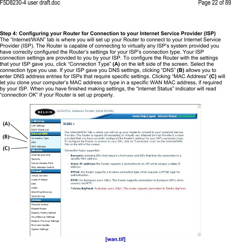 F5D8230-4 user draft.doc Page 22 of 89Step 4: Configuring your Router for Connection to your Internet Service Provider (ISP)The “Internet/WAN” tab is where you will set up your Router to connect to your Internet ServiceProvider (ISP). The Router is capable of connecting to virtually any ISP’s system provided youhave correctly configured the Router’s settings for your ISP’s connection type. Your ISPconnection settings are provided to you by your ISP. To configure the Router with the settingsthat your ISP gave you, click “Connection Type” (A) on the left side of the screen. Select theconnection type you use. If your ISP gave you DNS settings, clicking “DNS” (B) allows you toenter DNS address entries for ISPs that require specific settings. Clicking “MAC Address” (C) willlet you clone your computer’s MAC address or type in a specific WAN MAC address, if requiredby your ISP. When you have finished making settings, the “Internet Status” indicator will read“connection OK” if your Router is set up properly.[wan.tif](A)(B)(C)
