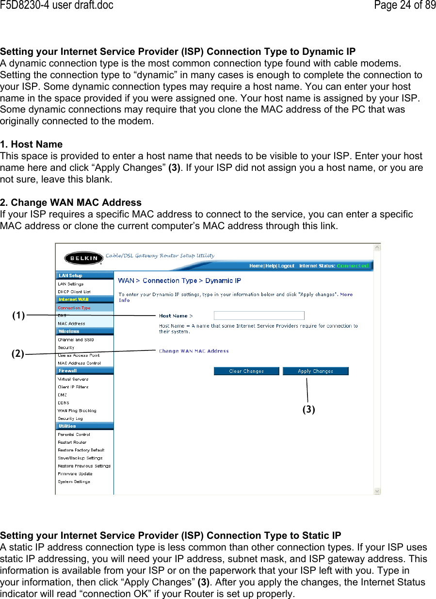F5D8230-4 user draft.doc Page 24 of 89Setting your Internet Service Provider (ISP) Connection Type to Dynamic IPA dynamic connection type is the most common connection type found with cable modems.Setting the connection type to “dynamic” in many cases is enough to complete the connection toyour ISP. Some dynamic connection types may require a host name. You can enter your hostname in the space provided if you were assigned one. Your host name is assigned by your ISP.Some dynamic connections may require that you clone the MAC address of the PC that wasoriginally connected to the modem.1. Host NameThis space is provided to enter a host name that needs to be visible to your ISP. Enter your hostname here and click “Apply Changes” (3). If your ISP did not assign you a host name, or you arenot sure, leave this blank.2. Change WAN MAC AddressIf your ISP requires a specific MAC address to connect to the service, you can enter a specificMAC address or clone the current computer’s MAC address through this link.Setting your Internet Service Provider (ISP) Connection Type to Static IPA static IP address connection type is less common than other connection types. If your ISP usesstatic IP addressing, you will need your IP address, subnet mask, and ISP gateway address. Thisinformation is available from your ISP or on the paperwork that your ISP left with you. Type inyour information, then click “Apply Changes” (3). After you apply the changes, the Internet Statusindicator will read “connection OK” if your Router is set up properly.(1)(3)(2)