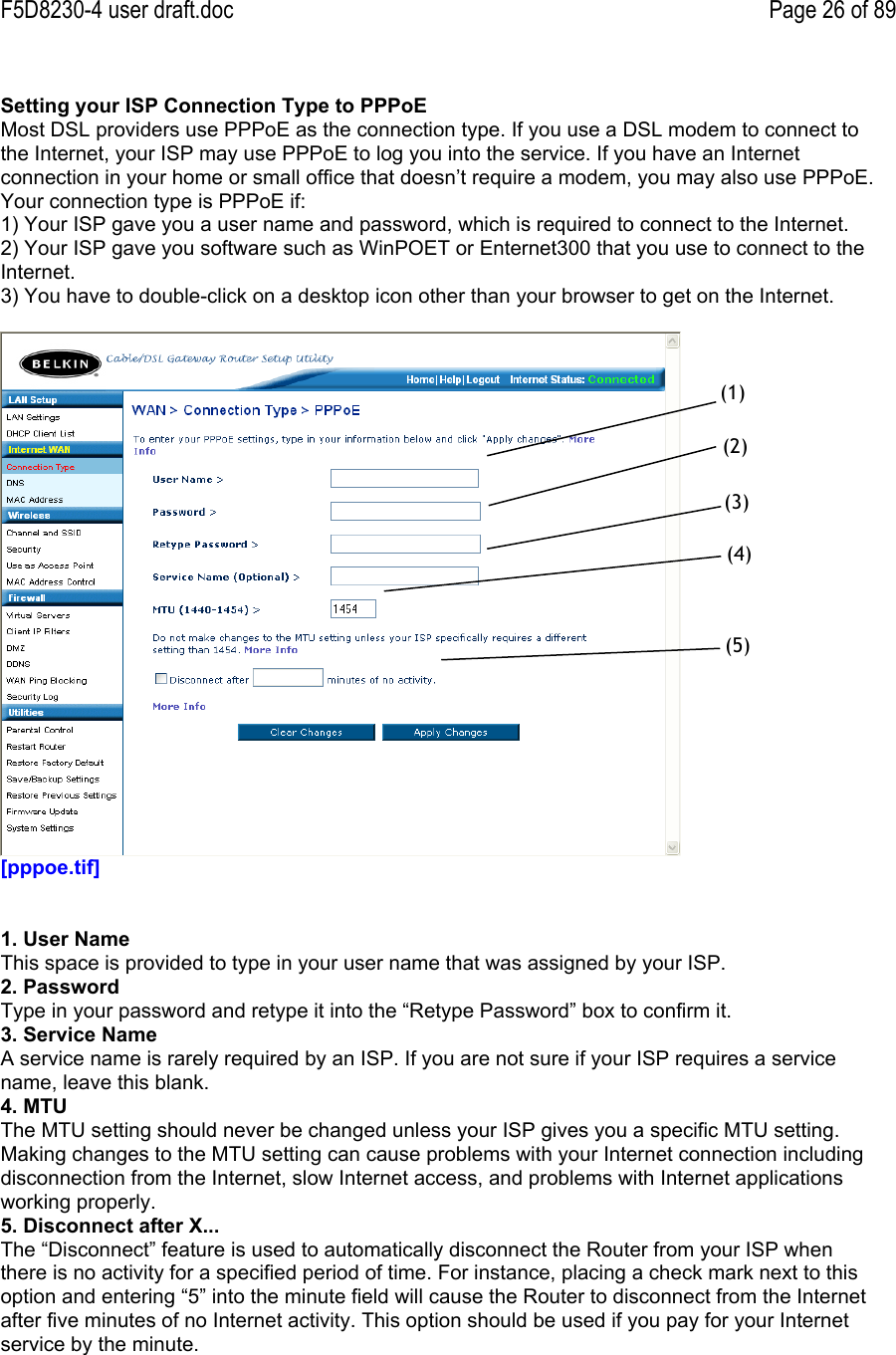 F5D8230-4 user draft.doc Page 26 of 89Setting your ISP Connection Type to PPPoEMost DSL providers use PPPoE as the connection type. If you use a DSL modem to connect tothe Internet, your ISP may use PPPoE to log you into the service. If you have an Internetconnection in your home or small office that doesn’t require a modem, you may also use PPPoE.Your connection type is PPPoE if:   1) Your ISP gave you a user name and password, which is required to connect to the Internet.2) Your ISP gave you software such as WinPOET or Enternet300 that you use to connect to theInternet.3) You have to double-click on a desktop icon other than your browser to get on the Internet.[pppoe.tif]1. User NameThis space is provided to type in your user name that was assigned by your ISP.2. PasswordType in your password and retype it into the “Retype Password” box to confirm it.3. Service NameA service name is rarely required by an ISP. If you are not sure if your ISP requires a servicename, leave this blank.4. MTUThe MTU setting should never be changed unless your ISP gives you a specific MTU setting.Making changes to the MTU setting can cause problems with your Internet connection includingdisconnection from the Internet, slow Internet access, and problems with Internet applicationsworking properly.5. Disconnect after X...The “Disconnect” feature is used to automatically disconnect the Router from your ISP whenthere is no activity for a specified period of time. For instance, placing a check mark next to thisoption and entering “5” into the minute field will cause the Router to disconnect from the Internetafter five minutes of no Internet activity. This option should be used if you pay for your Internetservice by the minute.(1)(2)(3)(4)(5)