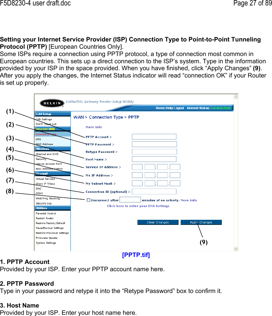 F5D8230-4 user draft.doc Page 27 of 89Setting your Internet Service Provider (ISP) Connection Type to Point-to-Point TunnelingProtocol (PPTP) [European Countries Only].Some ISPs require a connection using PPTP protocol, a type of connection most common inEuropean countries. This sets up a direct connection to the ISP’s system. Type in the informationprovided by your ISP in the space provided. When you have finished, click “Apply Changes” (9).After you apply the changes, the Internet Status indicator will read “connection OK” if your Routeris set up properly.[PPTP.tif]1. PPTP AccountProvided by your ISP. Enter your PPTP account name here.2. PPTP PasswordType in your password and retype it into the “Retype Password” box to confirm it.3. Host NameProvided by your ISP. Enter your host name here.(1)(2)(3)(4)(5)(6)(7)(8)(9)