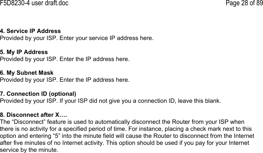 F5D8230-4 user draft.doc Page 28 of 894. Service IP AddressProvided by your ISP. Enter your service IP address here.5. My IP AddressProvided by your ISP. Enter the IP address here.6. My Subnet MaskProvided by your ISP. Enter the IP address here.7. Connection ID (optional)Provided by your ISP. If your ISP did not give you a connection ID, leave this blank.8. Disconnect after X….The “Disconnect” feature is used to automatically disconnect the Router from your ISP whenthere is no activity for a specified period of time. For instance, placing a check mark next to thisoption and entering “5” into the minute field will cause the Router to disconnect from the Internetafter five minutes of no Internet activity. This option should be used if you pay for your Internetservice by the minute.