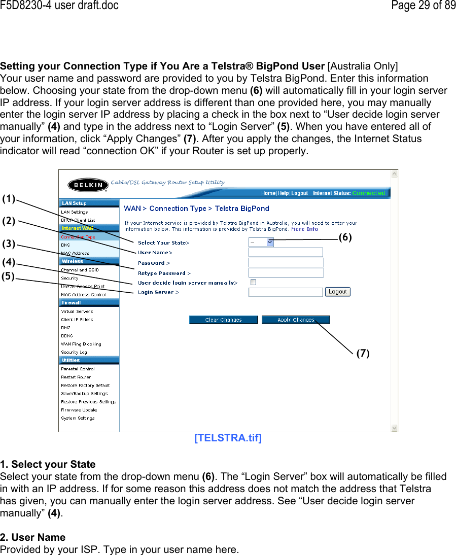 F5D8230-4 user draft.doc Page 29 of 89Setting your Connection Type if You Are a Telstra® BigPond User [Australia Only]Your user name and password are provided to you by Telstra BigPond. Enter this informationbelow. Choosing your state from the drop-down menu (6) will automatically fill in your login serverIP address. If your login server address is different than one provided here, you may manuallyenter the login server IP address by placing a check in the box next to “User decide login servermanually” (4) and type in the address next to “Login Server” (5). When you have entered all ofyour information, click “Apply Changes” (7). After you apply the changes, the Internet Statusindicator will read “connection OK” if your Router is set up properly.[TELSTRA.tif]1. Select your StateSelect your state from the drop-down menu (6). The “Login Server” box will automatically be filledin with an IP address. If for some reason this address does not match the address that Telstrahas given, you can manually enter the login server address. See “User decide login servermanually” (4).2. User NameProvided by your ISP. Type in your user name here.(1)(2)(3)(4)(5)(6)(7)
