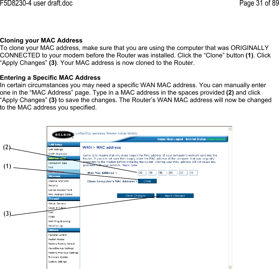 F5D8230-4 user draft.doc Page 31 of 89Cloning your MAC AddressTo clone your MAC address, make sure that you are using the computer that was ORIGINALLYCONNECTED to your modem before the Router was installed. Click the “Clone” button (1). Click“Apply Changes” (3). Your MAC address is now cloned to the Router.Entering a Specific MAC AddressIn certain circumstances you may need a specific WAN MAC address. You can manually enterone in the “MAC Address” page. Type in a MAC address in the spaces provided (2) and click“Apply Changes” (3) to save the changes. The Router’s WAN MAC address will now be changedto the MAC address you specified.(1)(2)(3)