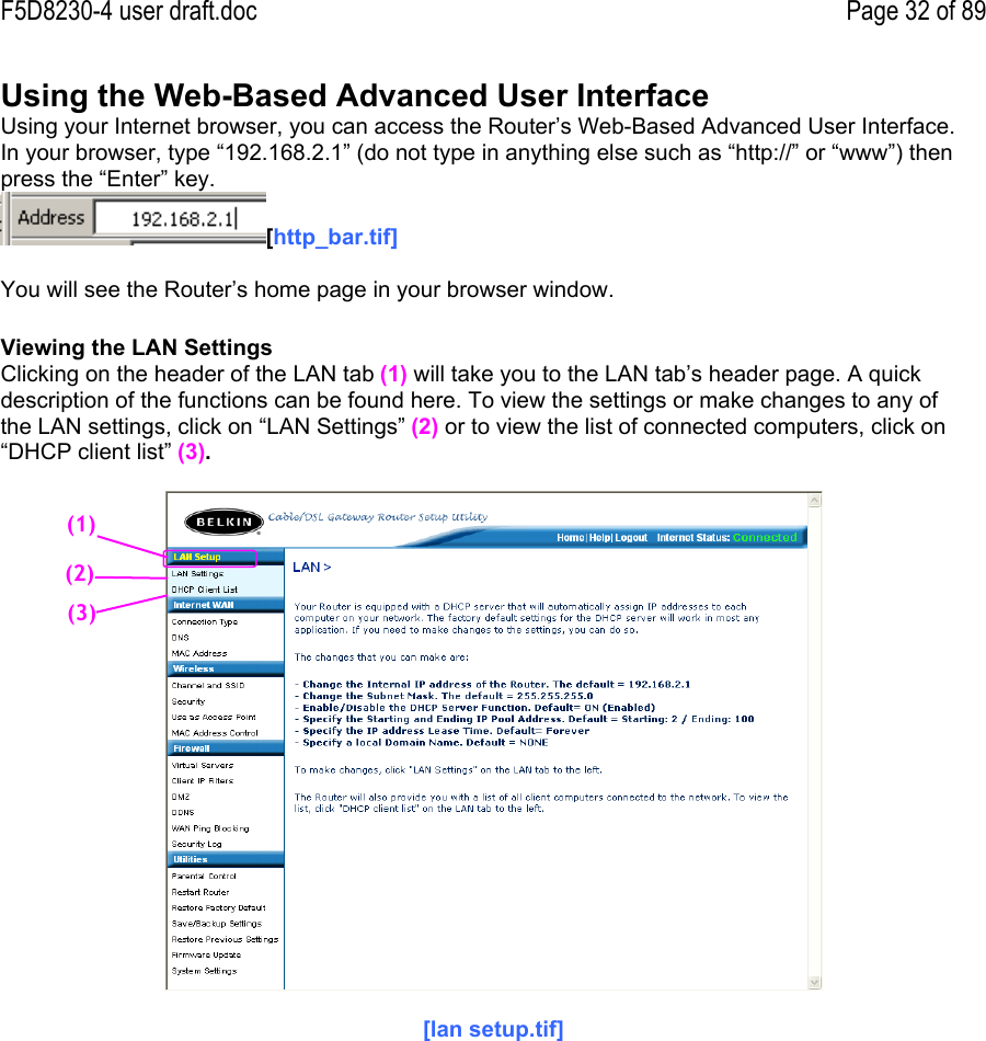 F5D8230-4 user draft.doc Page 32 of 89Using the Web-Based Advanced User InterfaceUsing your Internet browser, you can access the Router’s Web-Based Advanced User Interface.In your browser, type “192.168.2.1” (do not type in anything else such as “http://” or “www”) thenpress the “Enter” key.[http_bar.tif]You will see the Router’s home page in your browser window.Viewing the LAN SettingsClicking on the header of the LAN tab (1) will take you to the LAN tab’s header page. A quickdescription of the functions can be found here. To view the settings or make changes to any ofthe LAN settings, click on “LAN Settings” (2) or to view the list of connected computers, click on“DHCP client list” (3).[lan setup.tif](1)(2)(3)