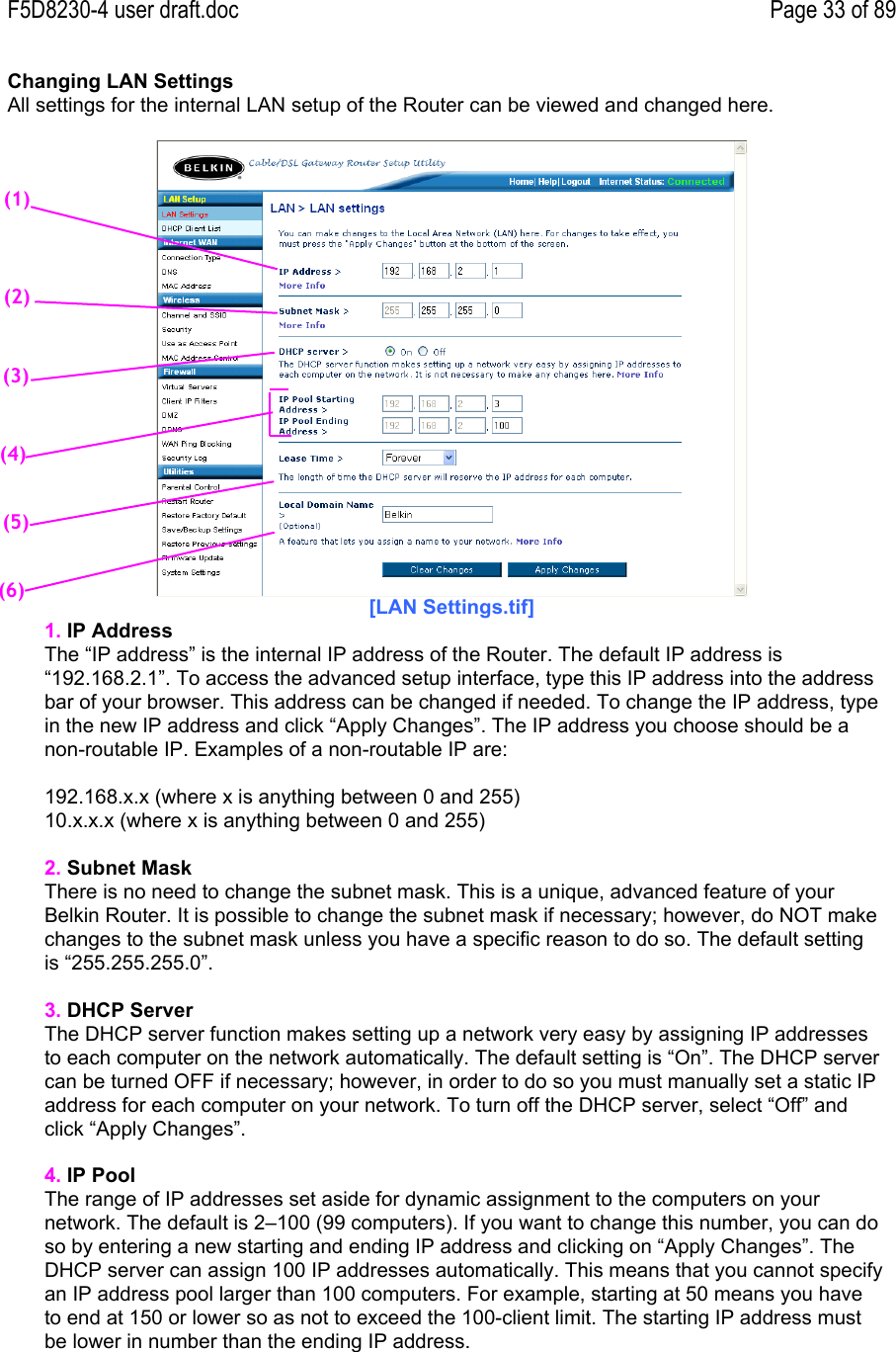 F5D8230-4 user draft.doc Page 33 of 89Changing LAN SettingsAll settings for the internal LAN setup of the Router can be viewed and changed here.[LAN Settings.tif]1. IP AddressThe “IP address” is the internal IP address of the Router. The default IP address is“192.168.2.1”. To access the advanced setup interface, type this IP address into the addressbar of your browser. This address can be changed if needed. To change the IP address, typein the new IP address and click “Apply Changes”. The IP address you choose should be anon-routable IP. Examples of a non-routable IP are:192.168.x.x (where x is anything between 0 and 255)10.x.x.x (where x is anything between 0 and 255)2. Subnet MaskThere is no need to change the subnet mask. This is a unique, advanced feature of yourBelkin Router. It is possible to change the subnet mask if necessary; however, do NOT makechanges to the subnet mask unless you have a specific reason to do so. The default settingis “255.255.255.0”.3. DHCP ServerThe DHCP server function makes setting up a network very easy by assigning IP addressesto each computer on the network automatically. The default setting is “On”. The DHCP servercan be turned OFF if necessary; however, in order to do so you must manually set a static IPaddress for each computer on your network. To turn off the DHCP server, select “Off” andclick “Apply Changes”.4. IP PoolThe range of IP addresses set aside for dynamic assignment to the computers on yournetwork. The default is 2–100 (99 computers). If you want to change this number, you can doso by entering a new starting and ending IP address and clicking on “Apply Changes”. TheDHCP server can assign 100 IP addresses automatically. This means that you cannot specifyan IP address pool larger than 100 computers. For example, starting at 50 means you haveto end at 150 or lower so as not to exceed the 100-client limit. The starting IP address mustbe lower in number than the ending IP address.(2)(3)(4)(5)(6)(1)