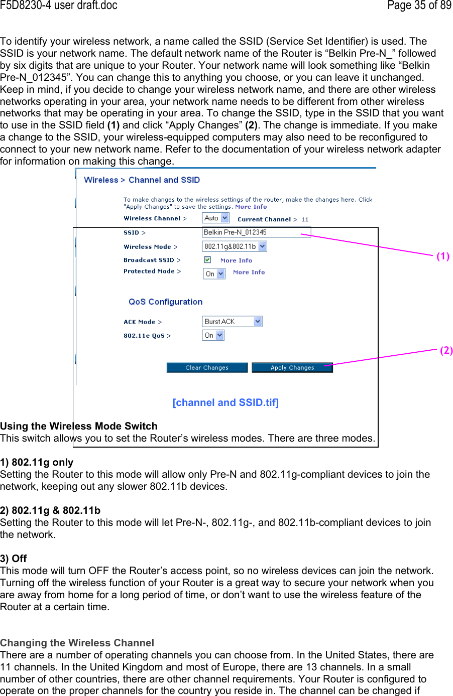 F5D8230-4 user draft.doc Page 35 of 89To identify your wireless network, a name called the SSID (Service Set Identifier) is used. TheSSID is your network name. The default network name of the Router is “Belkin Pre-N_” followedby six digits that are unique to your Router. Your network name will look something like “BelkinPre-N_012345”. You can change this to anything you choose, or you can leave it unchanged.Keep in mind, if you decide to change your wireless network name, and there are other wirelessnetworks operating in your area, your network name needs to be different from other wirelessnetworks that may be operating in your area. To change the SSID, type in the SSID that you wantto use in the SSID field (1) and click “Apply Changes” (2). The change is immediate. If you makea change to the SSID, your wireless-equipped computers may also need to be reconfigured toconnect to your new network name. Refer to the documentation of your wireless network adapterfor information on making this change.[channel and SSID.tif]Using the Wireless Mode SwitchThis switch allows you to set the Router’s wireless modes. There are three modes.1) 802.11g onlySetting the Router to this mode will allow only Pre-N and 802.11g-compliant devices to join thenetwork, keeping out any slower 802.11b devices.2) 802.11g &amp; 802.11bSetting the Router to this mode will let Pre-N-, 802.11g-, and 802.11b-compliant devices to jointhe network.3) OffThis mode will turn OFF the Router’s access point, so no wireless devices can join the network.Turning off the wireless function of your Router is a great way to secure your network when youare away from home for a long period of time, or don’t want to use the wireless feature of theRouter at a certain time.Changing the Wireless ChannelThere are a number of operating channels you can choose from. In the United States, there are11 channels. In the United Kingdom and most of Europe, there are 13 channels. In a smallnumber of other countries, there are other channel requirements. Your Router is configured tooperate on the proper channels for the country you reside in. The channel can be changed if(1)(2)