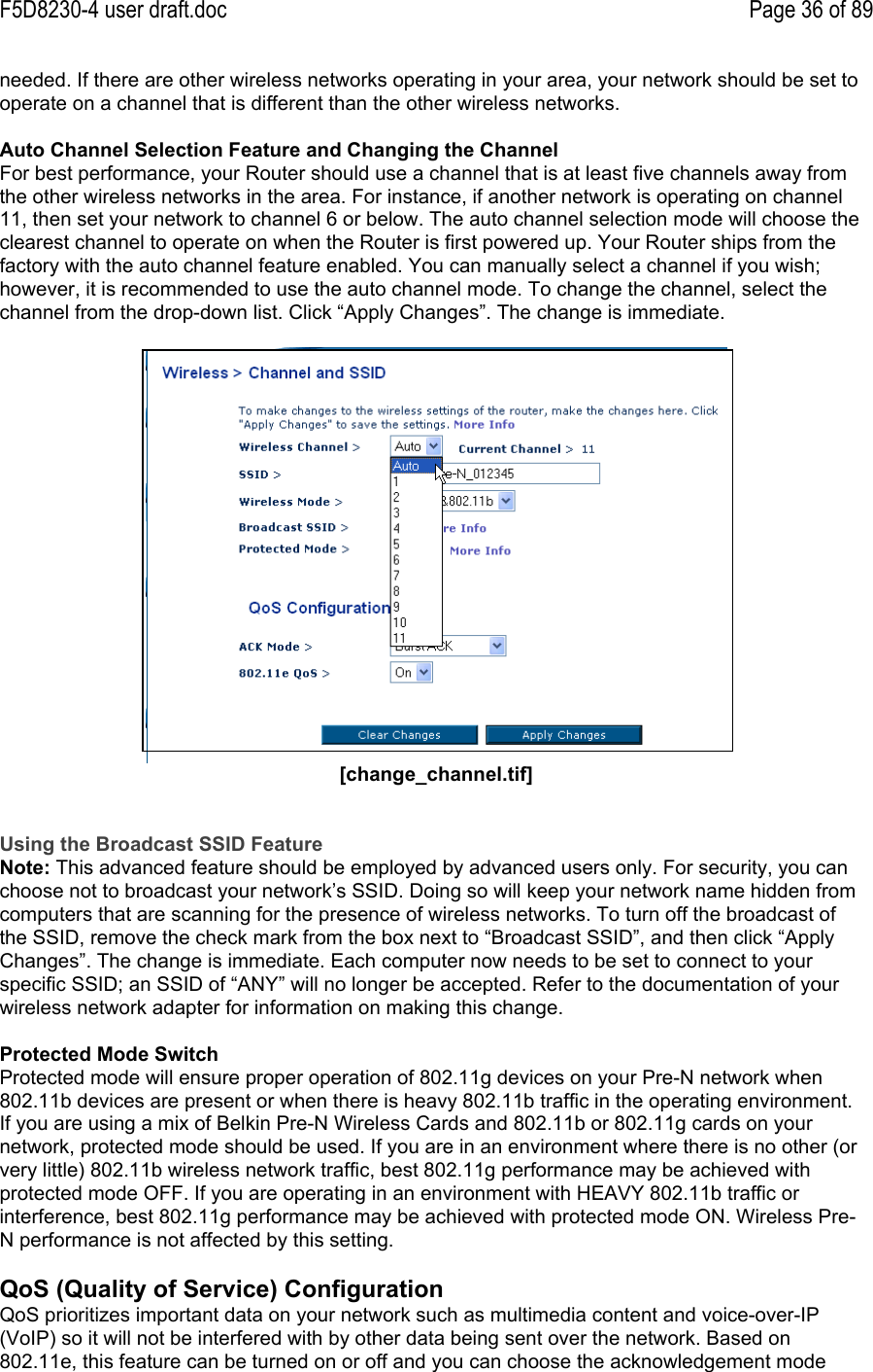 F5D8230-4 user draft.doc Page 36 of 89needed. If there are other wireless networks operating in your area, your network should be set tooperate on a channel that is different than the other wireless networks.Auto Channel Selection Feature and Changing the ChannelFor best performance, your Router should use a channel that is at least five channels away fromthe other wireless networks in the area. For instance, if another network is operating on channel11, then set your network to channel 6 or below. The auto channel selection mode will choose theclearest channel to operate on when the Router is first powered up. Your Router ships from thefactory with the auto channel feature enabled. You can manually select a channel if you wish;however, it is recommended to use the auto channel mode. To change the channel, select thechannel from the drop-down list. Click “Apply Changes”. The change is immediate.[change_channel.tif]Using the Broadcast SSID FeatureNote: This advanced feature should be employed by advanced users only. For security, you canchoose not to broadcast your network’s SSID. Doing so will keep your network name hidden fromcomputers that are scanning for the presence of wireless networks. To turn off the broadcast ofthe SSID, remove the check mark from the box next to “Broadcast SSID”, and then click “ApplyChanges”. The change is immediate. Each computer now needs to be set to connect to yourspecific SSID; an SSID of “ANY” will no longer be accepted. Refer to the documentation of yourwireless network adapter for information on making this change.Protected Mode SwitchProtected mode will ensure proper operation of 802.11g devices on your Pre-N network when802.11b devices are present or when there is heavy 802.11b traffic in the operating environment.If you are using a mix of Belkin Pre-N Wireless Cards and 802.11b or 802.11g cards on yournetwork, protected mode should be used. If you are in an environment where there is no other (orvery little) 802.11b wireless network traffic, best 802.11g performance may be achieved withprotected mode OFF. If you are operating in an environment with HEAVY 802.11b traffic orinterference, best 802.11g performance may be achieved with protected mode ON. Wireless Pre-N performance is not affected by this setting.QoS (Quality of Service) ConfigurationQoS prioritizes important data on your network such as multimedia content and voice-over-IP(VoIP) so it will not be interfered with by other data being sent over the network. Based on802.11e, this feature can be turned on or off and you can choose the acknowledgement mode