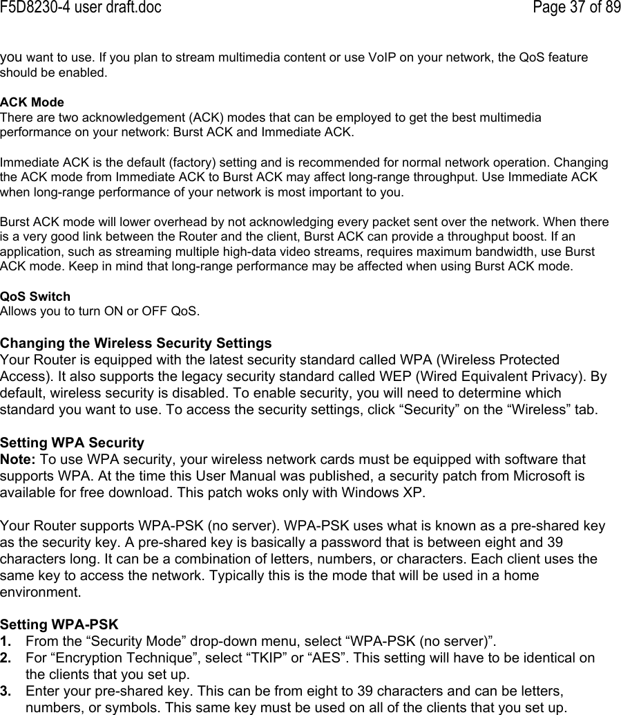 F5D8230-4 user draft.doc Page 37 of 89you want to use. If you plan to stream multimedia content or use VoIP on your network, the QoS featureshould be enabled.ACK ModeThere are two acknowledgement (ACK) modes that can be employed to get the best multimediaperformance on your network: Burst ACK and Immediate ACK.Immediate ACK is the default (factory) setting and is recommended for normal network operation. Changingthe ACK mode from Immediate ACK to Burst ACK may affect long-range throughput. Use Immediate ACKwhen long-range performance of your network is most important to you.Burst ACK mode will lower overhead by not acknowledging every packet sent over the network. When thereis a very good link between the Router and the client, Burst ACK can provide a throughput boost. If anapplication, such as streaming multiple high-data video streams, requires maximum bandwidth, use BurstACK mode. Keep in mind that long-range performance may be affected when using Burst ACK mode.QoS SwitchAllows you to turn ON or OFF QoS.Changing the Wireless Security SettingsYour Router is equipped with the latest security standard called WPA (Wireless ProtectedAccess). It also supports the legacy security standard called WEP (Wired Equivalent Privacy). Bydefault, wireless security is disabled. To enable security, you will need to determine whichstandard you want to use. To access the security settings, click “Security” on the “Wireless” tab.Setting WPA SecurityNote: To use WPA security, your wireless network cards must be equipped with software thatsupports WPA. At the time this User Manual was published, a security patch from Microsoft isavailable for free download. This patch woks only with Windows XP.Your Router supports WPA-PSK (no server). WPA-PSK uses what is known as a pre-shared keyas the security key. A pre-shared key is basically a password that is between eight and 39characters long. It can be a combination of letters, numbers, or characters. Each client uses thesame key to access the network. Typically this is the mode that will be used in a homeenvironment.Setting WPA-PSK1.  From the “Security Mode” drop-down menu, select “WPA-PSK (no server)”.2.  For “Encryption Technique”, select “TKIP” or “AES”. This setting will have to be identical onthe clients that you set up.3.  Enter your pre-shared key. This can be from eight to 39 characters and can be letters,numbers, or symbols. This same key must be used on all of the clients that you set up.