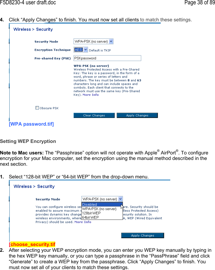 F5D8230-4 user draft.doc Page 38 of 894.  Click “Apply Changes” to finish. You must now set all clients to match these settings.[WPA password.tif]Setting WEP EncryptionNote to Mac users: The “Passphrase” option will not operate with Apple® AirPort®. To configureencryption for your Mac computer, set the encryption using the manual method described in thenext section.1.  Select “128-bit WEP” or “64-bit WEP” from the drop-down menu.[choose_security.tif2.  After selecting your WEP encryption mode, you can enter you WEP key manually by typing inthe hex WEP key manually, or you can type a passphrase in the “PassPhrase” field and click“Generate” to create a WEP key from the passphrase. Click “Apply Changes” to finish. Youmust now set all of your clients to match these settings.