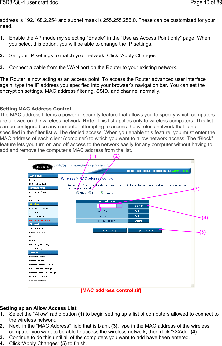 F5D8230-4 user draft.doc Page 40 of 89address is 192.168.2.254 and subnet mask is 255.255.255.0. These can be customized for yourneed.1.  Enable the AP mode my selecting “Enable” in the “Use as Access Point only” page. Whenyou select this option, you will be able to change the IP settings.2.  Set your IP settings to match your network. Click “Apply Changes”.3.  Connect a cable from the WAN port on the Router to your existing network.The Router is now acting as an access point. To access the Router advanced user interfaceagain, type the IP address you specified into your browser’s navigation bar. You can set theencryption settings, MAC address filtering, SSID, and channel normally.Setting MAC Address ControlThe MAC address filter is a powerful security feature that allows you to specify which computersare allowed on the wireless network. Note: This list applies only to wireless computers. This listcan be configured so any computer attempting to access the wireless network that is notspecified in the filter list will be denied access. When you enable this feature, you must enter theMAC address of each client (computer) to which you want to allow network access. The “Block”feature lets you turn on and off access to the network easily for any computer without having toadd and remove the computer’s MAC address from the list.[MAC address control.tif]Setting up an Allow Access List1.  Select the “Allow” radio button (1) to begin setting up a list of computers allowed to connect tothe wireless network.2.  Next, in the “MAC Address” field that is blank (3), type in the MAC address of the wirelesscomputer you want to be able to access the wireless network, then click “&lt;&lt;Add” (4).3.  Continue to do this until all of the computers you want to add have been entered.4.  Click “Apply Changes” (5) to finish.(1)(3)(4)(5)(2)
