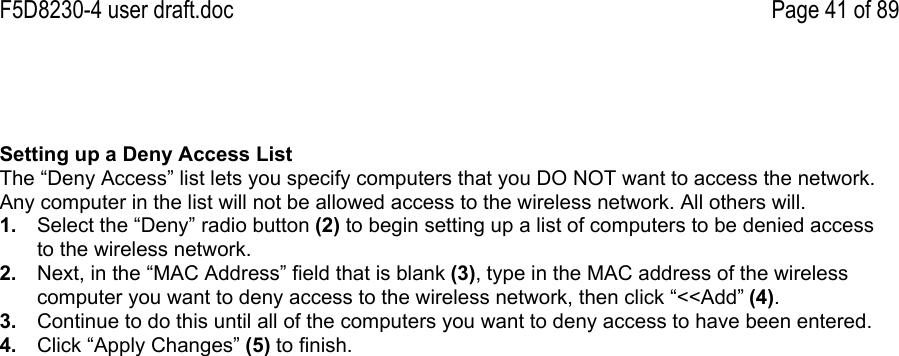 F5D8230-4 user draft.doc Page 41 of 89Setting up a Deny Access ListThe “Deny Access” list lets you specify computers that you DO NOT want to access the network.Any computer in the list will not be allowed access to the wireless network. All others will.1.  Select the “Deny” radio button (2) to begin setting up a list of computers to be denied accessto the wireless network.2.  Next, in the “MAC Address” field that is blank (3), type in the MAC address of the wirelesscomputer you want to deny access to the wireless network, then click “&lt;&lt;Add” (4).3.  Continue to do this until all of the computers you want to deny access to have been entered.4.  Click “Apply Changes” (5) to finish.