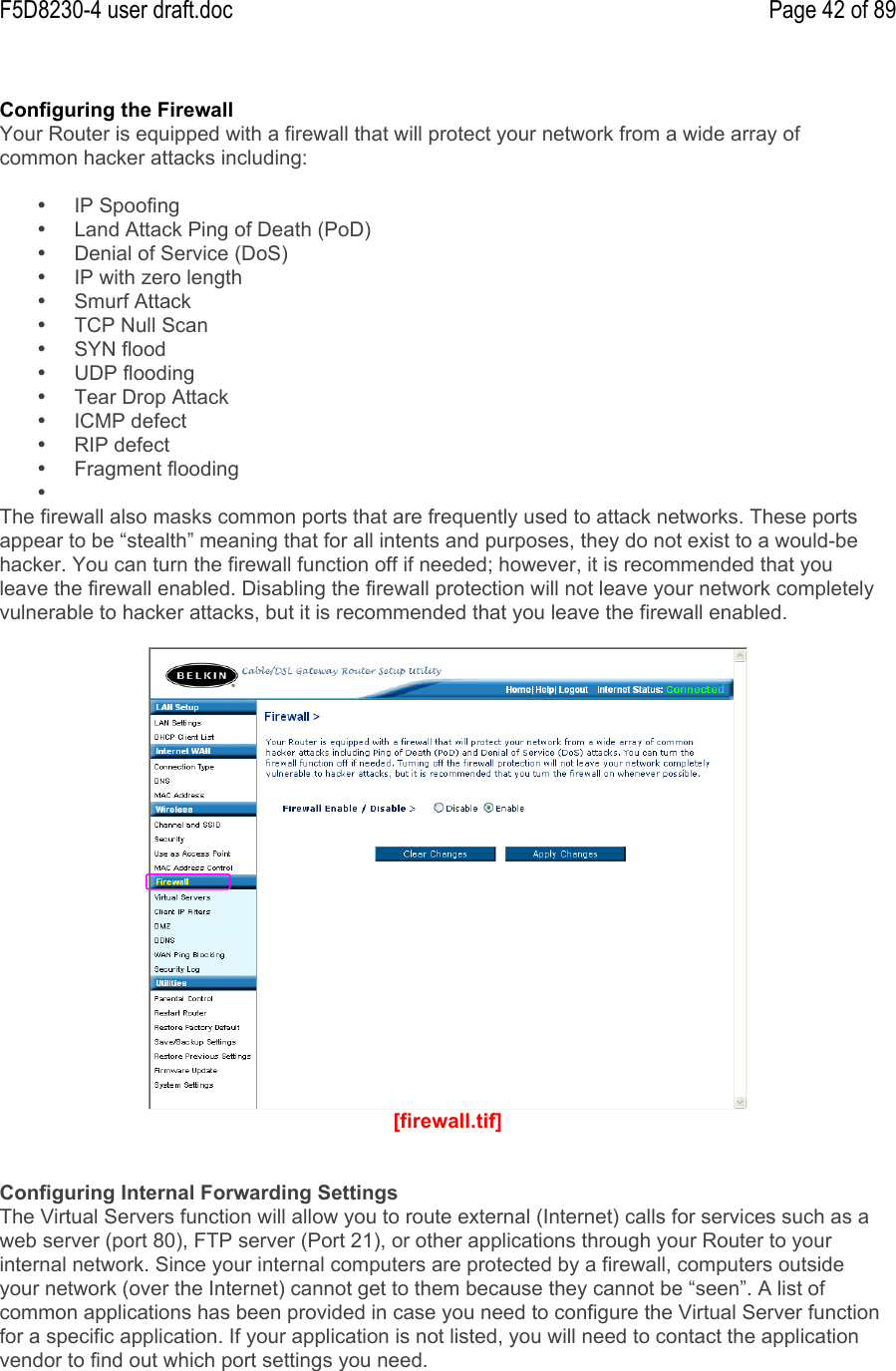 F5D8230-4 user draft.doc Page 42 of 89Configuring the FirewallYour Router is equipped with a firewall that will protect your network from a wide array ofcommon hacker attacks including:•  IP Spoofing•  Land Attack Ping of Death (PoD)•  Denial of Service (DoS)•  IP with zero length•  Smurf Attack•  TCP Null Scan•  SYN flood•  UDP flooding•  Tear Drop Attack•  ICMP defect•  RIP defect•  Fragment flooding• The firewall also masks common ports that are frequently used to attack networks. These portsappear to be “stealth” meaning that for all intents and purposes, they do not exist to a would-behacker. You can turn the firewall function off if needed; however, it is recommended that youleave the firewall enabled. Disabling the firewall protection will not leave your network completelyvulnerable to hacker attacks, but it is recommended that you leave the firewall enabled.[firewall.tif]Configuring Internal Forwarding SettingsThe Virtual Servers function will allow you to route external (Internet) calls for services such as aweb server (port 80), FTP server (Port 21), or other applications through your Router to yourinternal network. Since your internal computers are protected by a firewall, computers outsideyour network (over the Internet) cannot get to them because they cannot be “seen”. A list ofcommon applications has been provided in case you need to configure the Virtual Server functionfor a specific application. If your application is not listed, you will need to contact the applicationvendor to find out which port settings you need.