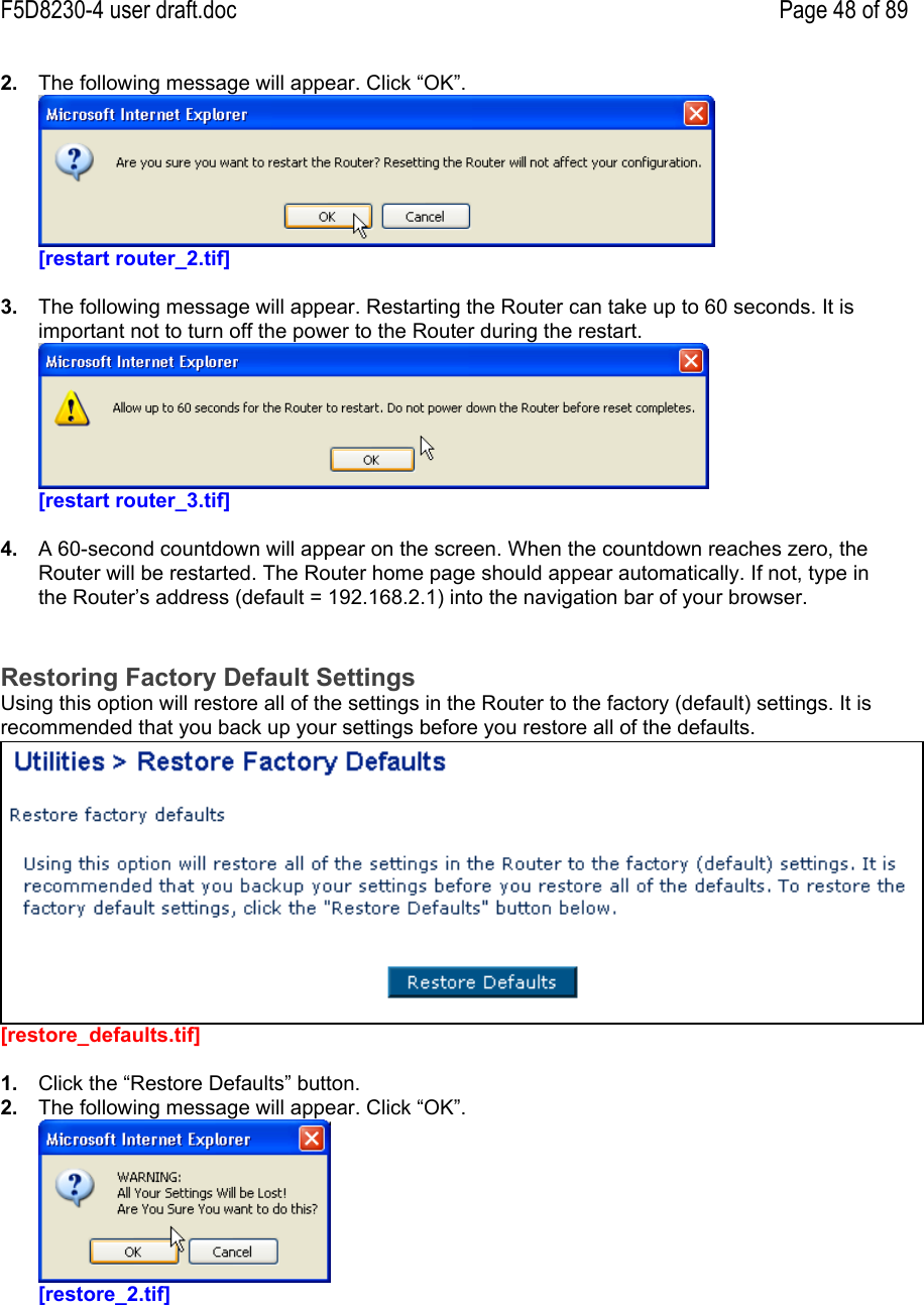 F5D8230-4 user draft.doc Page 48 of 892.  The following message will appear. Click “OK”.[restart router_2.tif]3.  The following message will appear. Restarting the Router can take up to 60 seconds. It isimportant not to turn off the power to the Router during the restart.[restart router_3.tif]4.  A 60-second countdown will appear on the screen. When the countdown reaches zero, theRouter will be restarted. The Router home page should appear automatically. If not, type inthe Router’s address (default = 192.168.2.1) into the navigation bar of your browser.Restoring Factory Default SettingsUsing this option will restore all of the settings in the Router to the factory (default) settings. It isrecommended that you back up your settings before you restore all of the defaults.[restore_defaults.tif]1.  Click the “Restore Defaults” button.2.  The following message will appear. Click “OK”.[restore_2.tif]