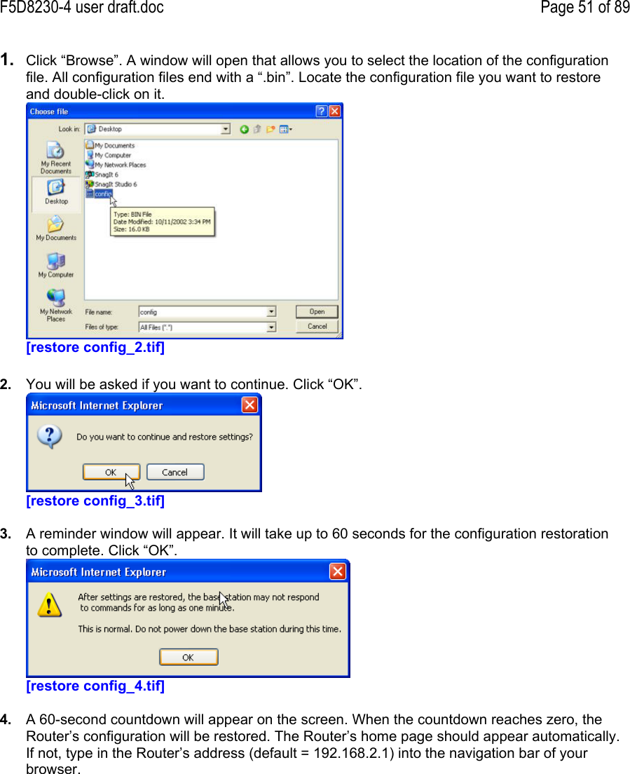 F5D8230-4 user draft.doc Page 51 of 891.  Click “Browse”. A window will open that allows you to select the location of the configurationfile. All configuration files end with a “.bin”. Locate the configuration file you want to restoreand double-click on it.[restore config_2.tif]2.  You will be asked if you want to continue. Click “OK”.[restore config_3.tif]3.  A reminder window will appear. It will take up to 60 seconds for the configuration restorationto complete. Click “OK”.[restore config_4.tif]4.  A 60-second countdown will appear on the screen. When the countdown reaches zero, theRouter’s configuration will be restored. The Router’s home page should appear automatically.If not, type in the Router’s address (default = 192.168.2.1) into the navigation bar of yourbrowser.
