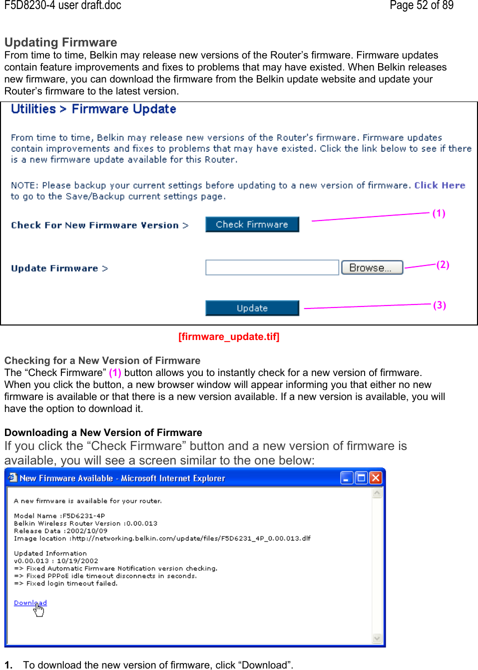 F5D8230-4 user draft.doc Page 52 of 89Updating FirmwareFrom time to time, Belkin may release new versions of the Router’s firmware. Firmware updatescontain feature improvements and fixes to problems that may have existed. When Belkin releasesnew firmware, you can download the firmware from the Belkin update website and update yourRouter’s firmware to the latest version.[firmware_update.tif]Checking for a New Version of FirmwareThe “Check Firmware” (1) button allows you to instantly check for a new version of firmware.When you click the button, a new browser window will appear informing you that either no newfirmware is available or that there is a new version available. If a new version is available, you willhave the option to download it.Downloading a New Version of FirmwareIf you click the “Check Firmware” button and a new version of firmware isavailable, you will see a screen similar to the one below:1.  To download the new version of firmware, click “Download”.(1)(2)(3)