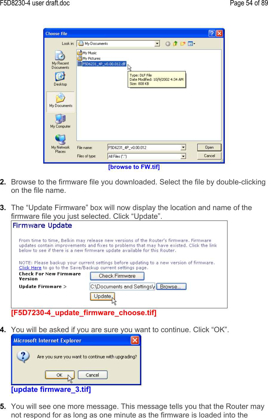 F5D8230-4 user draft.doc Page 54 of 89[browse to FW.tif]2.  Browse to the firmware file you downloaded. Select the file by double-clickingon the file name.3.  The “Update Firmware” box will now display the location and name of thefirmware file you just selected. Click “Update”.[F5D7230-4_update_firmware_choose.tif]4.  You will be asked if you are sure you want to continue. Click “OK”.[update firmware_3.tif]5.  You will see one more message. This message tells you that the Router maynot respond for as long as one minute as the firmware is loaded into the