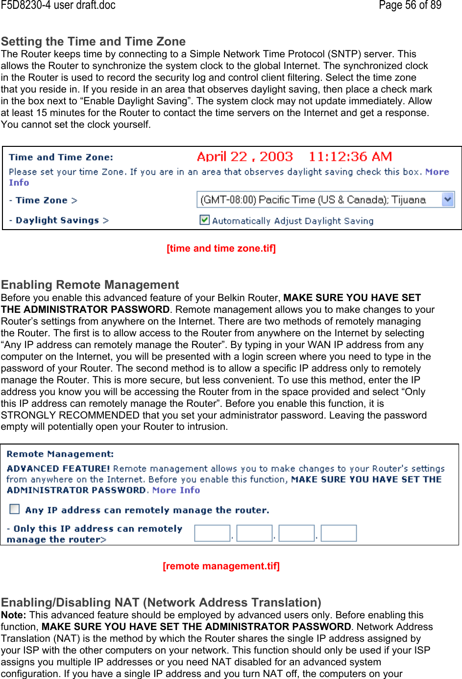 F5D8230-4 user draft.doc Page 56 of 89Setting the Time and Time ZoneThe Router keeps time by connecting to a Simple Network Time Protocol (SNTP) server. Thisallows the Router to synchronize the system clock to the global Internet. The synchronized clockin the Router is used to record the security log and control client filtering. Select the time zonethat you reside in. If you reside in an area that observes daylight saving, then place a check markin the box next to “Enable Daylight Saving”. The system clock may not update immediately. Allowat least 15 minutes for the Router to contact the time servers on the Internet and get a response.You cannot set the clock yourself.[time and time zone.tif]Enabling Remote ManagementBefore you enable this advanced feature of your Belkin Router, MAKE SURE YOU HAVE SETTHE ADMINISTRATOR PASSWORD. Remote management allows you to make changes to yourRouter’s settings from anywhere on the Internet. There are two methods of remotely managingthe Router. The first is to allow access to the Router from anywhere on the Internet by selecting“Any IP address can remotely manage the Router”. By typing in your WAN IP address from anycomputer on the Internet, you will be presented with a login screen where you need to type in thepassword of your Router. The second method is to allow a specific IP address only to remotelymanage the Router. This is more secure, but less convenient. To use this method, enter the IPaddress you know you will be accessing the Router from in the space provided and select “Onlythis IP address can remotely manage the Router”. Before you enable this function, it isSTRONGLY RECOMMENDED that you set your administrator password. Leaving the passwordempty will potentially open your Router to intrusion.[remote management.tif]Enabling/Disabling NAT (Network Address Translation)Note: This advanced feature should be employed by advanced users only. Before enabling thisfunction, MAKE SURE YOU HAVE SET THE ADMINISTRATOR PASSWORD. Network AddressTranslation (NAT) is the method by which the Router shares the single IP address assigned byyour ISP with the other computers on your network. This function should only be used if your ISPassigns you multiple IP addresses or you need NAT disabled for an advanced systemconfiguration. If you have a single IP address and you turn NAT off, the computers on your