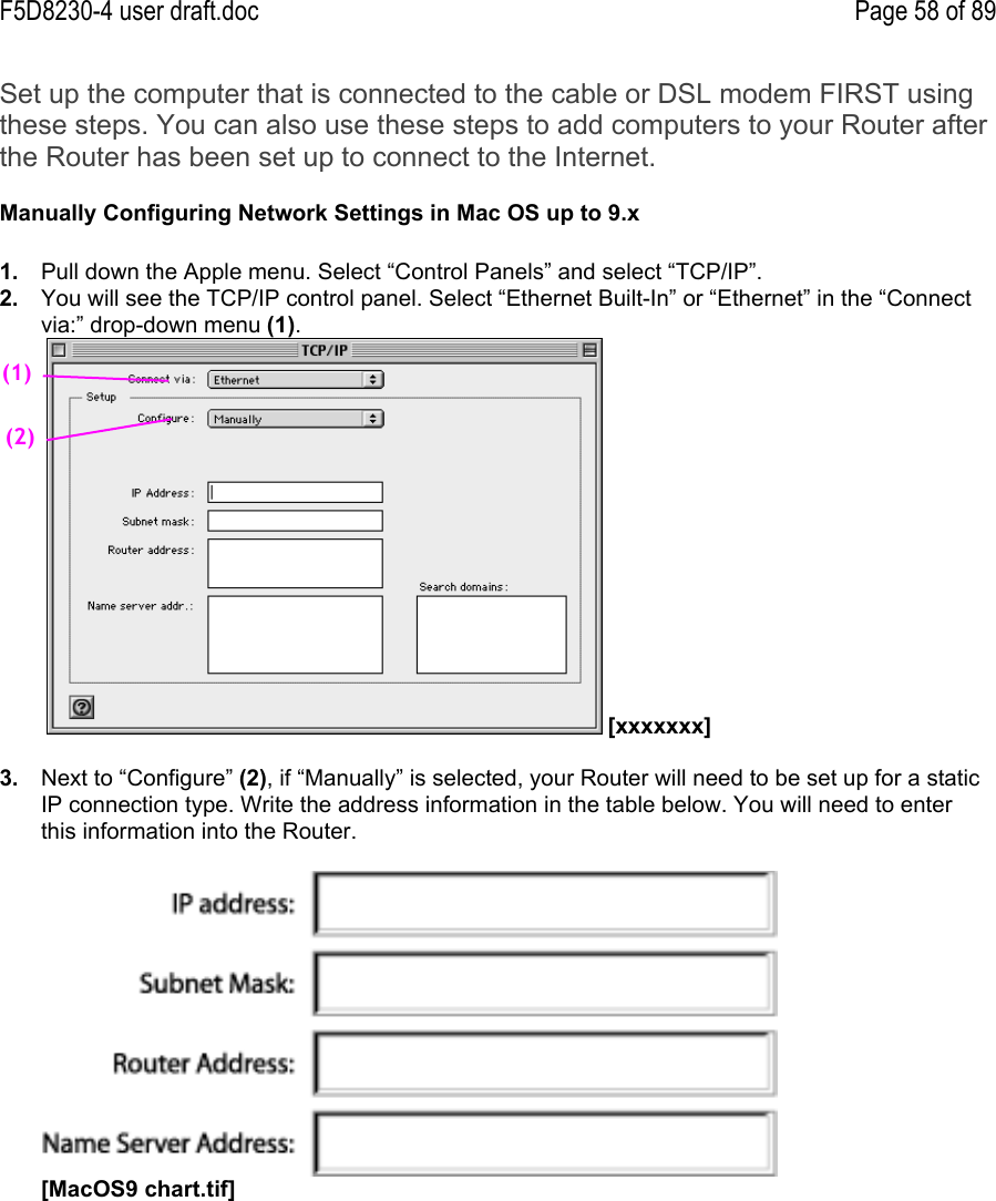 F5D8230-4 user draft.doc Page 58 of 89Set up the computer that is connected to the cable or DSL modem FIRST usingthese steps. You can also use these steps to add computers to your Router afterthe Router has been set up to connect to the Internet.Manually Configuring Network Settings in Mac OS up to 9.x1.  Pull down the Apple menu. Select “Control Panels” and select “TCP/IP”.2.  You will see the TCP/IP control panel. Select “Ethernet Built-In” or “Ethernet” in the “Connectvia:” drop-down menu (1).  [xxxxxxx]3.  Next to “Configure” (2), if “Manually” is selected, your Router will need to be set up for a staticIP connection type. Write the address information in the table below. You will need to enterthis information into the Router.[MacOS9 chart.tif](1)(2)