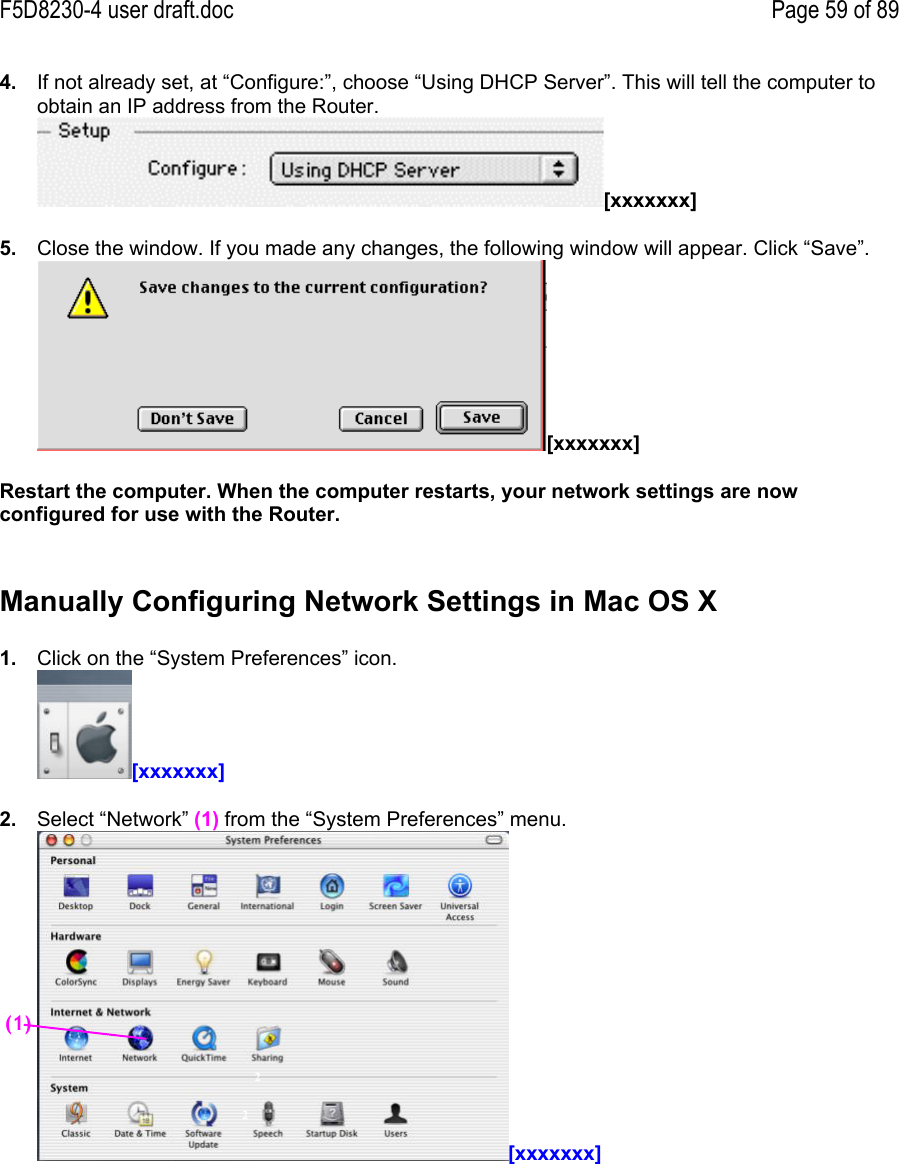 F5D8230-4 user draft.doc Page 59 of 894.  If not already set, at “Configure:”, choose “Using DHCP Server”. This will tell the computer toobtain an IP address from the Router. [xxxxxxx]5.  Close the window. If you made any changes, the following window will appear. Click “Save”.[xxxxxxx]Restart the computer. When the computer restarts, your network settings are nowconfigured for use with the Router.Manually Configuring Network Settings in Mac OS X1.  Click on the “System Preferences” icon.[xxxxxxx]2.  Select “Network” (1) from the “System Preferences” menu.[xxxxxxx]22(1)