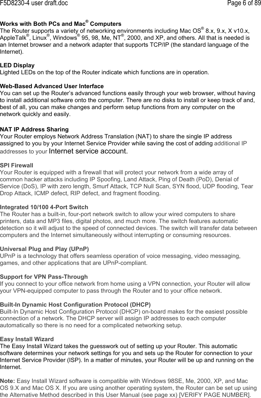 F5D8230-4 user draft.doc Page 6 of 89Works with Both PCs and Mac® ComputersThe Router supports a variety of networking environments including Mac OS® 8.x, 9.x, X v10.x,AppleTalk®, Linux®, Windows® 95, 98, Me, NT®, 2000, and XP, and others. All that is needed isan Internet browser and a network adapter that supports TCP/IP (the standard language of theInternet).LED DisplayLighted LEDs on the top of the Router indicate which functions are in operation.Web-Based Advanced User InterfaceYou can set up the Router’s advanced functions easily through your web browser, without havingto install additional software onto the computer. There are no disks to install or keep track of and,best of all, you can make changes and perform setup functions from any computer on thenetwork quickly and easily.NAT IP Address SharingYour Router employs Network Address Translation (NAT) to share the single IP addressassigned to you by your Internet Service Provider while saving the cost of adding additional IPaddresses to your Internet service account.SPI FirewallYour Router is equipped with a firewall that will protect your network from a wide array ofcommon hacker attacks including IP Spoofing, Land Attack, Ping of Death (PoD), Denial ofService (DoS), IP with zero length, Smurf Attack, TCP Null Scan, SYN flood, UDP flooding, TearDrop Attack, ICMP defect, RIP defect, and fragment flooding.Integrated 10/100 4-Port SwitchThe Router has a built-in, four-port network switch to allow your wired computers to shareprinters, data and MP3 files, digital photos, and much more. The switch features automaticdetection so it will adjust to the speed of connected devices. The switch will transfer data betweencomputers and the Internet simultaneously without interrupting or consuming resources.Universal Plug and Play (UPnP)UPnP is a technology that offers seamless operation of voice messaging, video messaging,games, and other applications that are UPnP-compliant.Support for VPN Pass-ThroughIf you connect to your office network from home using a VPN connection, your Router will allowyour VPN-equipped computer to pass through the Router and to your office network.Built-In Dynamic Host Configuration Protocol (DHCP)Built-In Dynamic Host Configuration Protocol (DHCP) on-board makes for the easiest possibleconnection of a network. The DHCP server will assign IP addresses to each computerautomatically so there is no need for a complicated networking setup.Easy Install WizardThe Easy Install Wizard takes the guesswork out of setting up your Router. This automaticsoftware determines your network settings for you and sets up the Router for connection to yourInternet Service Provider (ISP). In a matter of minutes, your Router will be up and running on theInternet.Note: Easy Install Wizard software is compatible with Windows 98SE, Me, 2000, XP, and MacOS 9.X and Mac OS X. If you are using another operating system, the Router can be set up usingthe Alternative Method described in this User Manual (see page xx) [VERIFY PAGE NUMBER].